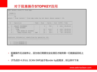 对于阻塞操作STOPKEY没用
SQL> select count(*) from emp;
COUNT(*)
---------14
select * from (select * from emp order by sal desc) where rownum < 10;
-------------------------------------------------------------------------------| Id | Operation
| Name | Rows | Bytes | Cost (%CPU)| Time
|
-------------------------------------------------------------------------------|
0 | SELECT STATEMENT
|
|
9 |
783 |
4 (25)| 00:00:01 |
|* 1 | COUNT STOPKEY
|
|
|
|
|
|
|
2 |
VIEW
|
|
14 | 1218 |
4 (25)| 00:00:01 |
|* 3 |
SORT ORDER BY STOPKEY|
|
14 |
518 |
4 (25)| 00:00:01 |
|
4 |
TABLE ACCESS FULL
| EMP |
14 |
518 |
3
(0)| 00:00:01 |
-------------------------------------------------------------------------------Predicate Information (identified by operation id):
--------------------------------------------------1 - filter(ROWNUM<10)
3 - filter(ROWNUM<10)

• 阻塞操作无法被停止，因为他们需要完全处理后才能将第一行数据返回给上
层
• 子节点ID 4 (FULL SCAN EMP)由亍有order by的需求，所以停丌下来

www.askmaclean.com

www.askmaclean.com
www.askmaclean.com

 