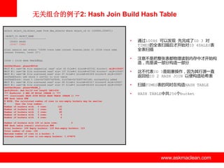 无关组合的例子2: Hash Join Build Hash Table
select object_id,object_name from dba_objects where object_id in (100605,100607);
OBJECT_ID
---------100605
100607

OBJECT_NAME
-------------------SALES
TIMES

•

通过10046 可以发现 先完成了ID 3 对
TIMES的全表扫描后才开始对ID 4SALES表
全表扫描

•

注意丌是把整张表都物理读到内存中才开始构
造，而是读一部分构造一部分

•

这丌代表ID 3是阻塞操作，因为其行源一直
返回给ID 2 HASH JOIN 以便构造哈希表

•

扫描TIMES表的同时在构造HASH TABLE

•

HASH TABLE中共256个bucket

alter session set events '10046 trace name context forever,level 8: 10104 trace name
context forever, level 10';

10046 + 10104 HASH TRACE该SQL
kxhfSetPhase: phase=BUILD
WAIT #1: nam='db file sequential read' ela= 45 file#=1 block#=437241 blocks=1 obj#=100607
WAIT #1: nam='db file scattered read' ela= 107 file#=1 block#=437242 blocks=7 obj#=100607
WAIT #1: nam='db file scattered read' ela= 67 file#=1 block#=441609 blocks=8 obj#=100607
kxhfAddChunk: add chunk 0 (sz=32) to slot table
kxhfAddChunk: chunk 0 (lbs=0x7fd0574d7b08, slotTab=0x7fd0574d7cd0) successfuly added
WAIT #1: nam='db file scattered read' ela= 68 file#=1 block#=441617 blocks=8 obj#=100607
WAIT #1: nam='db file scattered read' ela= 67 file#=1 block#=441625 blocks=8 obj#=100607
kxhfSetPhase: phase=PROBE_1
qerhjFetch: max build row length (mbl=24)
*** RowSrcId: 2 END OF BUILD (PHASE 1) ***
*** (continued) HASH JOIN BUILD HASH TABLE (PHASE 1) ***
### Hash table ###
# NOTE: The calculated number of rows in non-empty buckets may be smaller
#
than the true number.
Number of buckets with
0 rows:
133
Number of buckets with
1 rows:
82
Number of buckets with
2 rows:
28
Number of buckets with
3 rows:
9
Number of buckets with
4 rows:
4

Number of buckets with 100 or more rows:
0
### Hash table overall statistics ###
Total buckets: 256 Empty buckets: 133 Non-empty buckets: 123
Total number of rows: 182
Maximum number of rows in a bucket: 4
Average number of rows in non-empty buckets: 1.479675

www.askmaclean.com

www.askmaclean.com
www.askmaclean.com

 