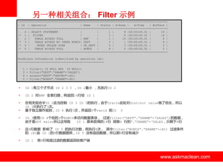 另一种相关组合： Filter 示例
----------------------------------------------------------------------------------------| Id | Operation
| Name
| Starts | A-Rows |
A-Time
| Buffers |
----------------------------------------------------------------------------------------|
0 | SELECT STATEMENT
|
|
1 |
8 |00:00:00.01 |
14 |
|* 1 | FILTER
|
|
1 |
8 |00:00:00.01 |
14 |
|
2 |
TABLE ACCESS FULL
| EMP
|
1 |
14 |00:00:00.01 |
8 |
|* 3 |
TABLE ACCESS BY INDEX ROWID| DEPT
|
3 |
1 |00:00:00.01 |
6 |
|* 4 |
INDEX UNIQUE SCAN
| PK_DEPT |
3 |
3 |00:00:00.01 |
3 |
|* 5 |
TABLE ACCESS FULL
| BONUS
|
8 |
0 |00:00:00.01 |
0 |
----------------------------------------------------------------------------------------Predicate Information (identified by operation id):
--------------------------------------------------1
3
4
5

-

filter(( IS NULL AND IS NULL))
filter("DEPT"."DNAME"='SALES')
access("DEPT"."DEPTNO"=:B1)
filter("BONUS"."ENAME"=:B1)

•

ID 1有三个子节点 ID 2 3 5 ，ID 2最小 ，先执行ID 2

•

ID 2 对EMP 全表扫描，将返回14行给 ID 1

•

在相关组合中ID 2应当控制 ID 3 ID 5的执行，由亍Oracle此处对distinct value做了优化，所以
ID 3只执行了3次。
基亍独立操作规则，ID 4 执行3次，并返回3个rwoid 到ID 3

•
•

ID 3使用ID 4个给的3个ROWID来访问数据表块， 过滤filter(“DEPT”.“DNAME”=„SALES‟)的数据，
由亍是NOT exist所以这导致
ID 1 原来获得的14行 排除6 行的”.“DNAME”=„SALES，只剩下8行

•

这8行数据 影响了 ID 5 的执行次数，将执行8次， 其中filter(“BONUS”.“ENAME”=:B1) 过滤条件
的 :B1由 ID 1的8行数据提供，ID 5 没有返回数据，所以那8行没有减少

•

ID 1

将8行彻底过滤的数据返回给客户端

www.askmaclean.com

www.askmaclean.com
www.askmaclean.com

 