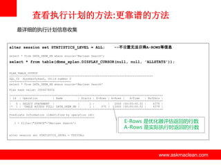 查看执行计划的方法:更靠谱的方法
最详细的执行计划信息收集

alter session set STATISTICS_LEVEL = ALL;

--不设置无法获得A-ROWS等信息

select * From DATA_SKEW_HB where source='Maclean Search';

select * from table(dbms_xplan.DISPLAY_CURSOR(null, null, 'ALLSTATS'));
PLAN_TABLE_OUTPUT
-------------------------------------------------------------------------------------SQL_ID dyysbpz0y6aw2, child number 0
------------------------------------select * From DATA_SKEW_HB where source='Maclean Search'
Plan hash value: 2604078056
-------------------------------------------------------------------------------------------| Id | Operation
| Name
| Starts | E-Rows | A-Rows |
A-Time
| Buffers |
-------------------------------------------------------------------------------------------|
0 | SELECT STATEMENT |
|
1 |
|
2000 |00:00:00.02 |
4378 |
|* 1 | TABLE ACCESS FULL| DATA_SKEW_HB |
1 |
370 |
2000 |00:00:00.02 |
4378 |
-------------------------------------------------------------------------------------------Predicate Information (identified by operation id):
--------------------------------------------------1 - filter("SOURCE"='Maclean Search')

E-Rows 是优化器评估返回的行数
A-Rows 是实际执行时返回的行数

alter session set STATISTICS_LEVEL = TYPICAL;

www.askmaclean.com

www.askmaclean.com
www.askmaclean.com

 