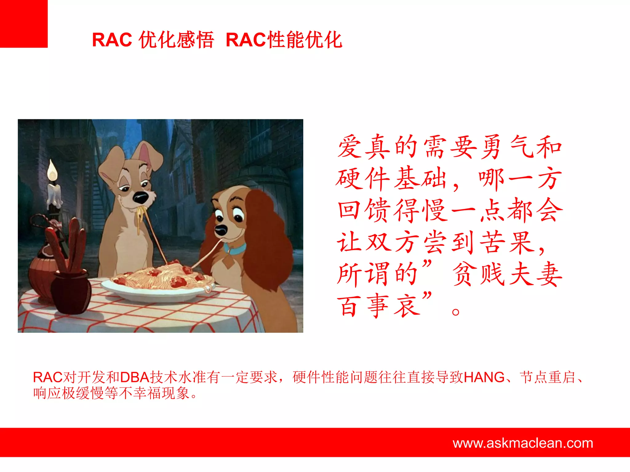 RAC 优化感悟 RAC性能优化




                          爱真的需要勇气和
                          硬件基础，哪一方
                          回馈得慢一点都会
                          让双方尝到苦果，
                          所谓的”贫贱夫妻
                          百事哀”。

RAC对开发和DBA技术水准有一定要求，硬件性能问题往往直接导致HANG、节点重启、
响应极缓慢等不幸福现象。


               www.askmaclean.com   www.askmaclean.com
                                     www.askmaclean.com
 