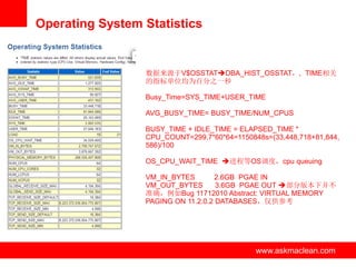 Operating System Statistics


                 数据来源于V$OSSTATDBA_HIST_OSSTAT，, TIME相关
                 的指标单位均为百分之一秒

                 Busy_Time=SYS_TIME+USER_TIME

                 AVG_BUSY_TIME= BUSY_TIME/NUM_CPUS

                 BUSY_TIME + IDLE_TIME = ELAPSED_TIME *
                 CPU_COUNT=299.7*60*64=1150848s=(33,448,718+81,844,
                 586)/100

                 OS_CPU_WAIT_TIME 进程等OS调度，cpu queuing

                 VM_IN_BYTES        2.6GB PGAE IN
                 VM_OUT_BYTES       3.6GB PGAE OUT 部分版本下并不
                 准确，例如Bug 11712010 Abstract: VIRTUAL MEMORY
                 PAGING ON 11.2.0.2 DATABASES，仅供参考




                www.askmaclean.com           www.askmaclean.com
                                              www.askmaclean.com
 