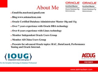 About Me
   Email:liu.maclean@gmail.com
   Blog:www.askmaclean.com
   Oracle Certified Database Administrator Master 10g and 11g
   Over 7 years experience with Oracle DBA technology
   Over 8 years experience with Linux technology
   Member Independent Oracle Users Group
   Member All China Users Group
Presents for advanced Oracle topics: RAC, DataGuard, Performance
Tuning and Oracle Internal.




                           www.askmaclean.com            www.askmaclean.com
                                                          www.askmaclean.com
 