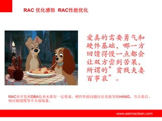 RAC 优化感悟 RAC性能优化




                          爱真的需要勇气和
                          硬件基础，哪一方
                          回馈得慢一点都会
                          让双方尝到苦果，
                          所谓的”贫贱夫妻
                          百事哀”。

RAC对开发和DBA技术水准有一定要求，硬件性能问题往往直接导致HANG、节点重启、
响应极缓慢等不幸福现象。


               www.askmaclean.com   www.askmaclean.com
                                     www.askmaclean.com
 