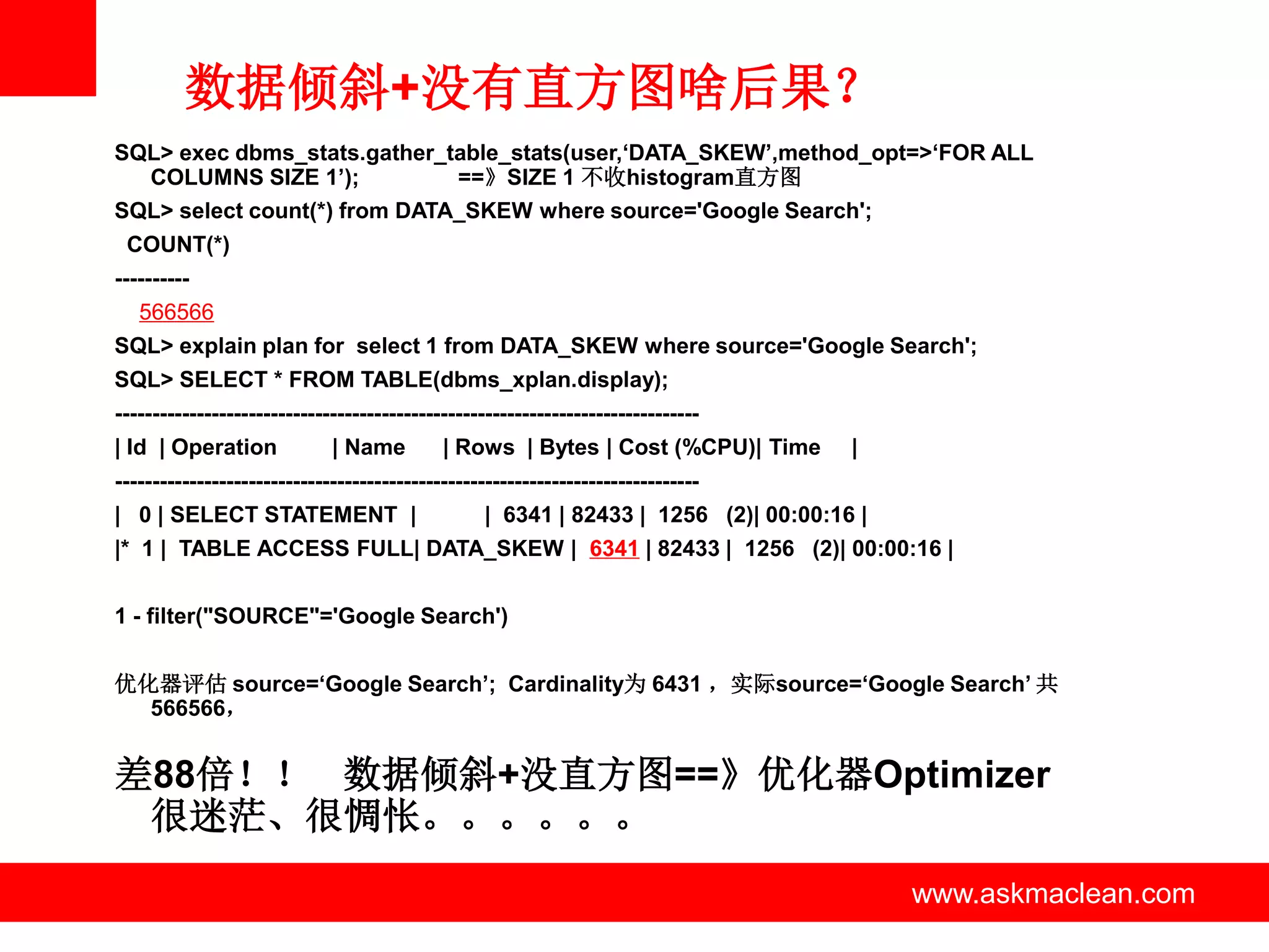 数据倾斜+没有直方图啥后果？
SQL> exec dbms_stats.gather_table_stats(user,‘DATA_SKEW’,method_opt=>‘FOR ALL
  COLUMNS SIZE 1’);           ==》SIZE 1 不收histogram直方图
SQL> select count(*) from DATA_SKEW where source='Google Search';
 COUNT(*)
----------
   566566
SQL> explain plan for select 1 from DATA_SKEW where source='Google Search';
SQL> SELECT * FROM TABLE(dbms_xplan.display);
-------------------------------------------------------------------------------
| Id | Operation             | Name         | Rows | Bytes | Cost (%CPU)| Time       |
-------------------------------------------------------------------------------
| 0 | SELECT STATEMENT |                          | 6341 | 82433 | 1256 (2)| 00:00:16 |
|* 1 | TABLE ACCESS FULL| DATA_SKEW | 6341 | 82433 | 1256 (2)| 00:00:16 |


1 - filter("SOURCE"='Google Search')


优化器评估 source=‘Google Search’; Cardinality为 6431 ，实际source=‘Google Search’ 共
  566566，


差88倍！！ 数据倾斜+没直方图==》优化器Optimizer
 很迷茫、很惆怅。。。。。。
                                                   www.askmaclean.com                     www.askmaclean.com
                                                                                           www.askmaclean.com
 