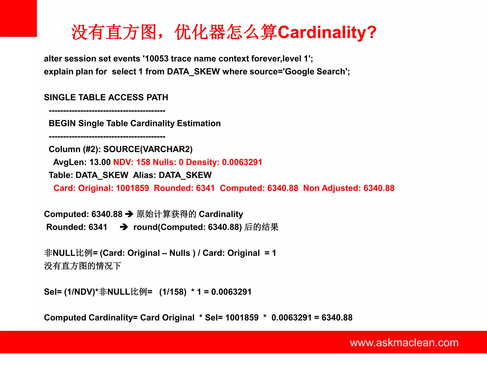 没有直方图，优化器怎么算Cardinality?
alter session set events '10053 trace name context forever,level 1';
explain plan for select 1 from DATA_SKEW where source='Google Search';


SINGLE TABLE ACCESS PATH
 -----------------------------------------
 BEGIN Single Table Cardinality Estimation
 -----------------------------------------
 Column (#2): SOURCE(VARCHAR2)
  AvgLen: 13.00 NDV: 158 Nulls: 0 Density: 0.0063291
 Table: DATA_SKEW Alias: DATA_SKEW
  Card: Original: 1001859 Rounded: 6341 Computed: 6340.88 Non Adjusted: 6340.88


Computed: 6340.88  原始计算获得的 Cardinality
Rounded: 6341             round(Computed: 6340.88) 后的结果


非NULL比例= (Card: Original – Nulls ) / Card: Original = 1
没有直方图的情况下


Sel= (1/NDV)*非NULL比例= (1/158) * 1 = 0.0063291

Computed Cardinality= Card Original * Sel= 1001859 * 0.0063291 = 6340.88

                                             www.askmaclean.com        www.askmaclean.com
                                                                        www.askmaclean.com
 