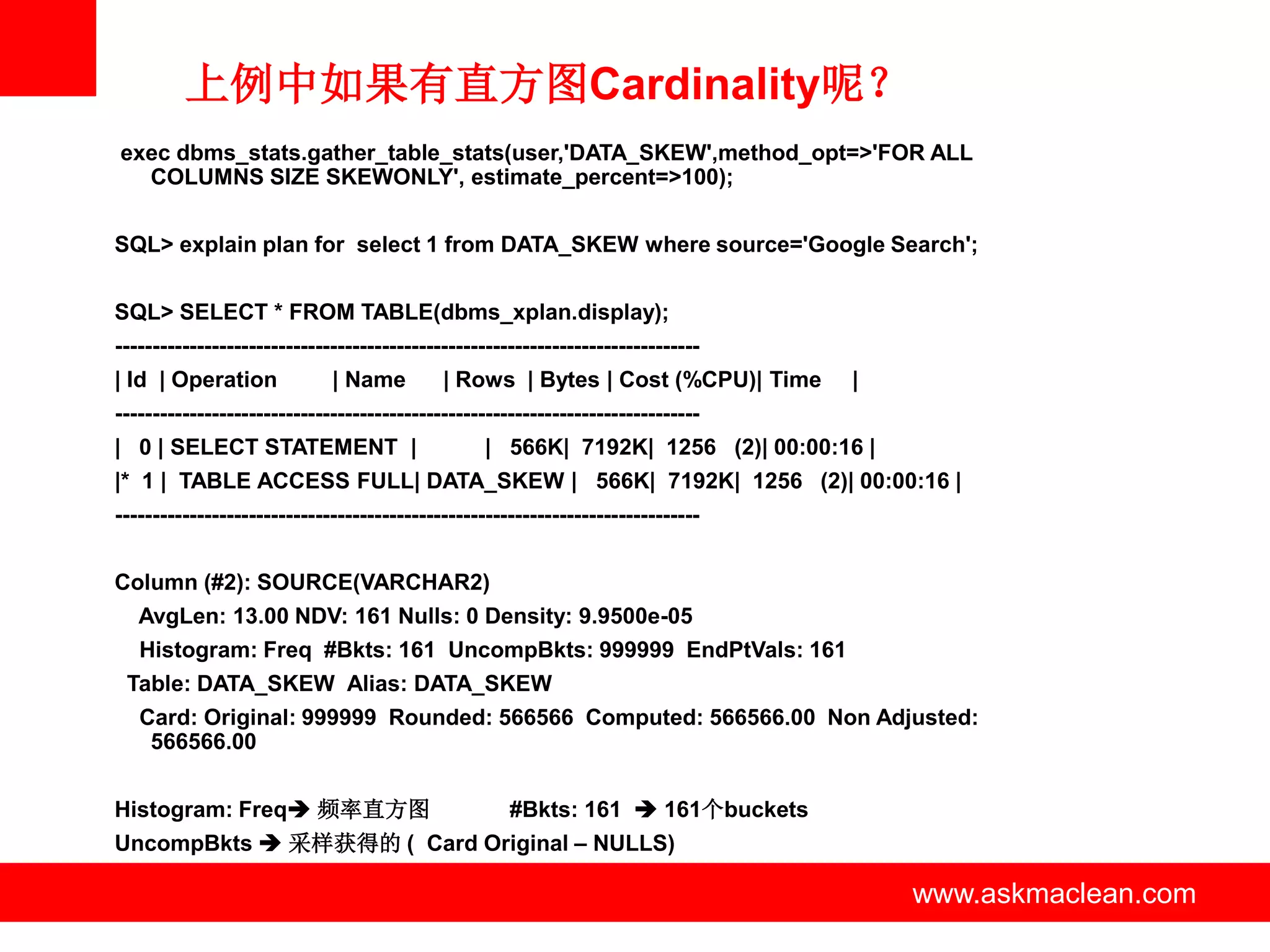 上例中如果有直方图Cardinality呢？
exec dbms_stats.gather_table_stats(user,'DATA_SKEW',method_opt=>'FOR ALL
  COLUMNS SIZE SKEWONLY', estimate_percent=>100);


SQL> explain plan for select 1 from DATA_SKEW where source='Google Search';


SQL> SELECT * FROM TABLE(dbms_xplan.display);
-------------------------------------------------------------------------------
| Id | Operation             | Name         | Rows | Bytes | Cost (%CPU)| Time    |
-------------------------------------------------------------------------------
| 0 | SELECT STATEMENT |                          | 566K| 7192K| 1256 (2)| 00:00:16 |
|* 1 | TABLE ACCESS FULL| DATA_SKEW | 566K| 7192K| 1256 (2)| 00:00:16 |
-------------------------------------------------------------------------------


Column (#2): SOURCE(VARCHAR2)
   AvgLen: 13.00 NDV: 161 Nulls: 0 Density: 9.9500e-05
   Histogram: Freq #Bkts: 161 UncompBkts: 999999 EndPtVals: 161
 Table: DATA_SKEW Alias: DATA_SKEW
   Card: Original: 999999 Rounded: 566566 Computed: 566566.00 Non Adjusted:
    566566.00


Histogram: Freq 频率直方图                               #Bkts: 161  161个buckets
UncompBkts  采样获得的 ( Card Original – NULLS)

                                                   www.askmaclean.com                   www.askmaclean.com
                                                                                         www.askmaclean.com
 