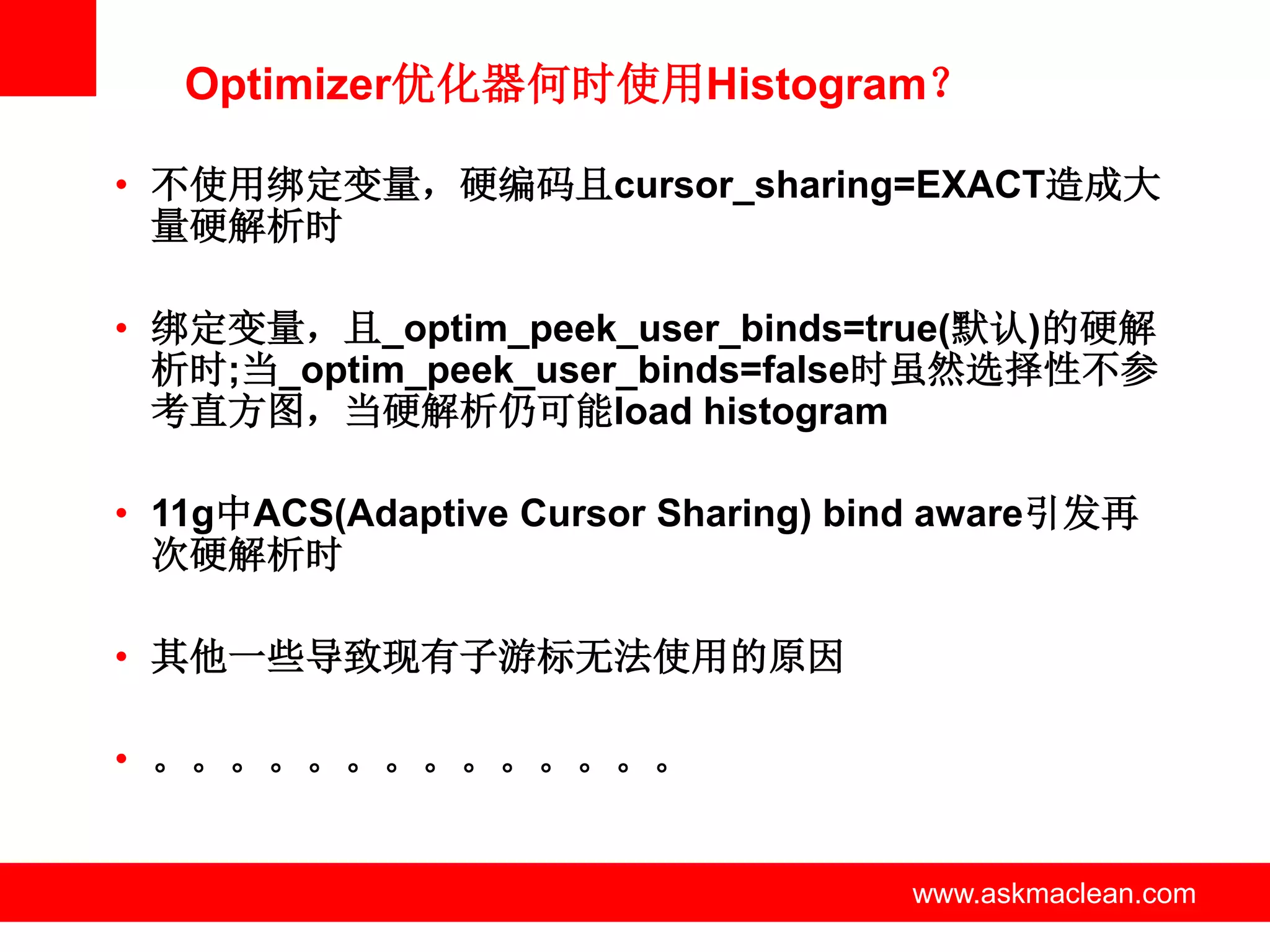 Optimizer优化器何时使用Histogram？

• 不使用绑定变量，硬编码且cursor_sharing=EXACT造成大
  量硬解析时

• 绑定变量，且_optim_peek_user_binds=true(默认)的硬解
  析时;当_optim_peek_user_binds=false时虽然选择性不参
  考直方图，当硬解析仍可能load histogram

• 11g中ACS(Adaptive Cursor Sharing) bind aware引发再
  次硬解析时

• 其他一些导致现有子游标无法使用的原因

• 。。。。。。。。。。。。。。


                 www.askmaclean.com   www.askmaclean.com
                                       www.askmaclean.com
 
