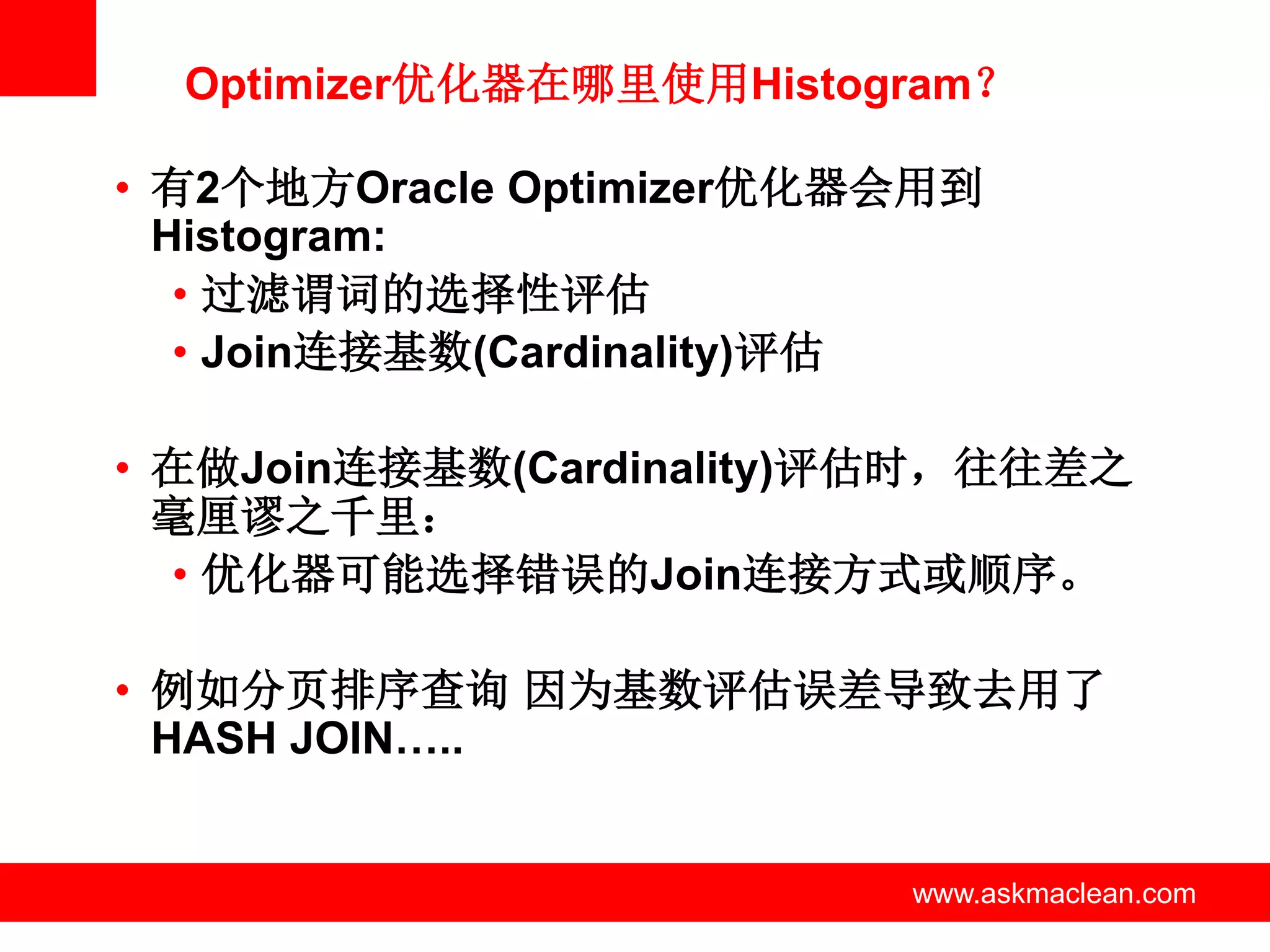 Optimizer优化器在哪里使用Histogram？

• 有2个地方Oracle Optimizer优化器会用到
  Histogram:
   • 过滤谓词的选择性评估
   • Join连接基数(Cardinality)评估

• 在做Join连接基数(Cardinality)评估时，往往差之
  毫厘谬之千里：
  • 优化器可能选择错误的Join连接方式或顺序。

• 例如分页排序查询 因为基数评估误差导致去用了
  HASH JOIN…..


            www.askmaclean.com   www.askmaclean.com
                                  www.askmaclean.com
 