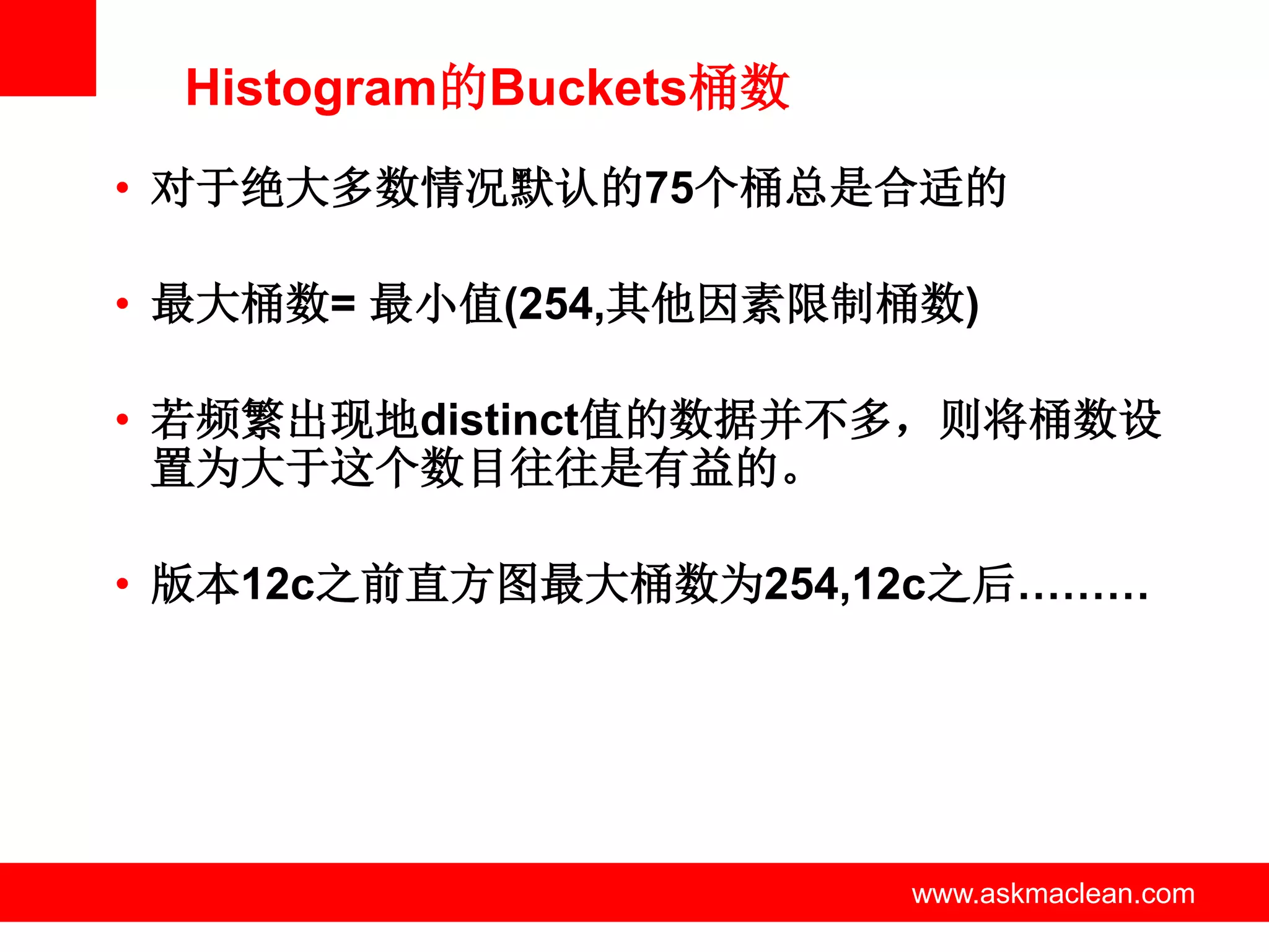 Histogram的Buckets桶数
• 对于绝大多数情况默认的75个桶总是合适的

• 最大桶数= 最小值(254,其他因素限制桶数)

• 若频繁出现地distinct值的数据并不多，则将桶数设
  置为大于这个数目往往是有益的。

• 版本12c之前直方图最大桶数为254,12c之后………




           www.askmaclean.com   www.askmaclean.com
                                 www.askmaclean.com
 