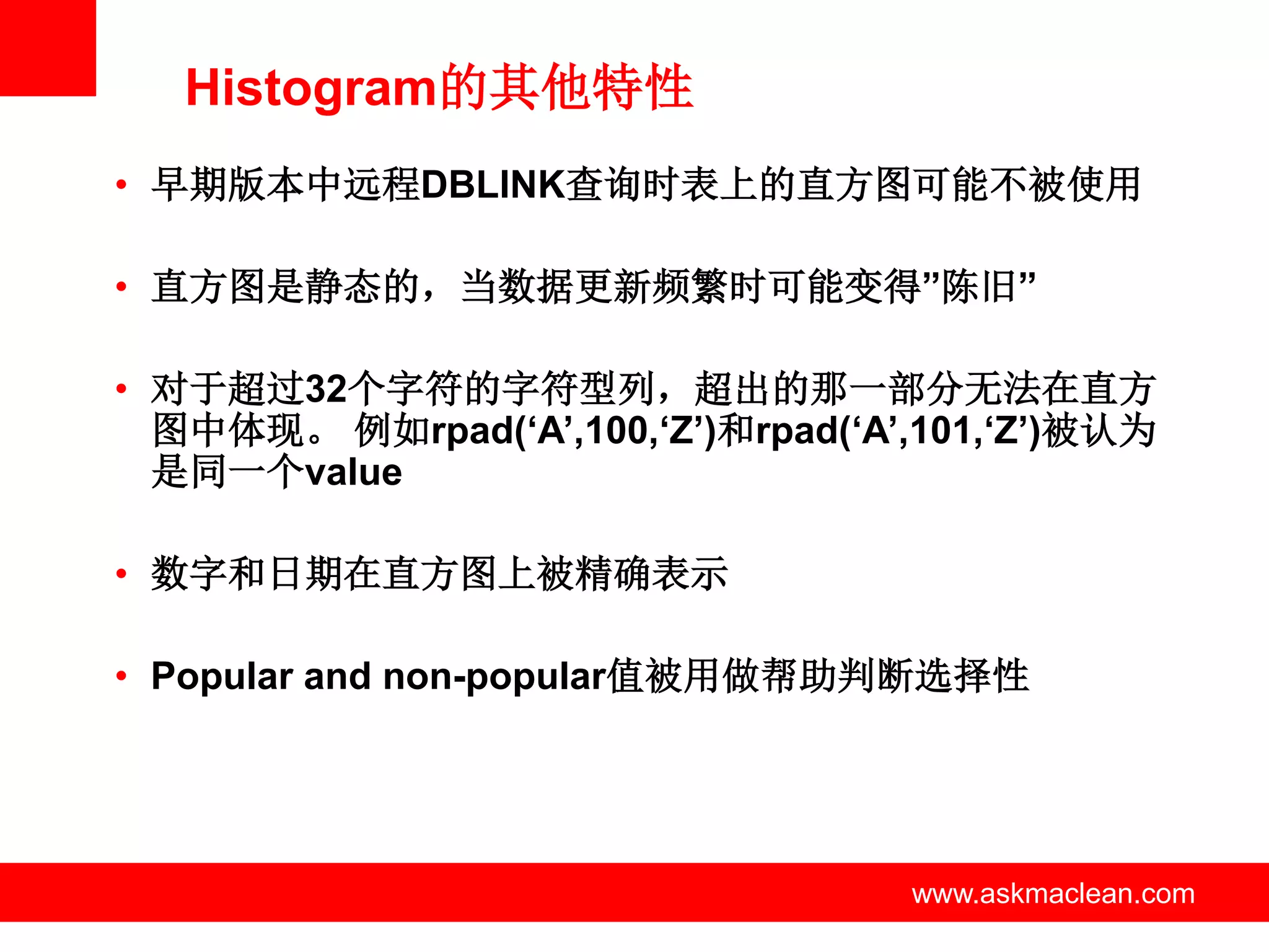 Histogram的其他特性
• 早期版本中远程DBLINK查询时表上的直方图可能不被使用

• 直方图是静态的，当数据更新频繁时可能变得”陈旧”

• 对于超过32个字符的字符型列，超出的那一部分无法在直方
  图中体现。 例如rpad(‘A’,100,‘Z’)和rpad(‘A’,101,‘Z’)被认为
  是同一个value

• 数字和日期在直方图上被精确表示

• Popular and non-popular值被用做帮助判断选择性




                 www.askmaclean.com   www.askmaclean.com
                                       www.askmaclean.com
 
