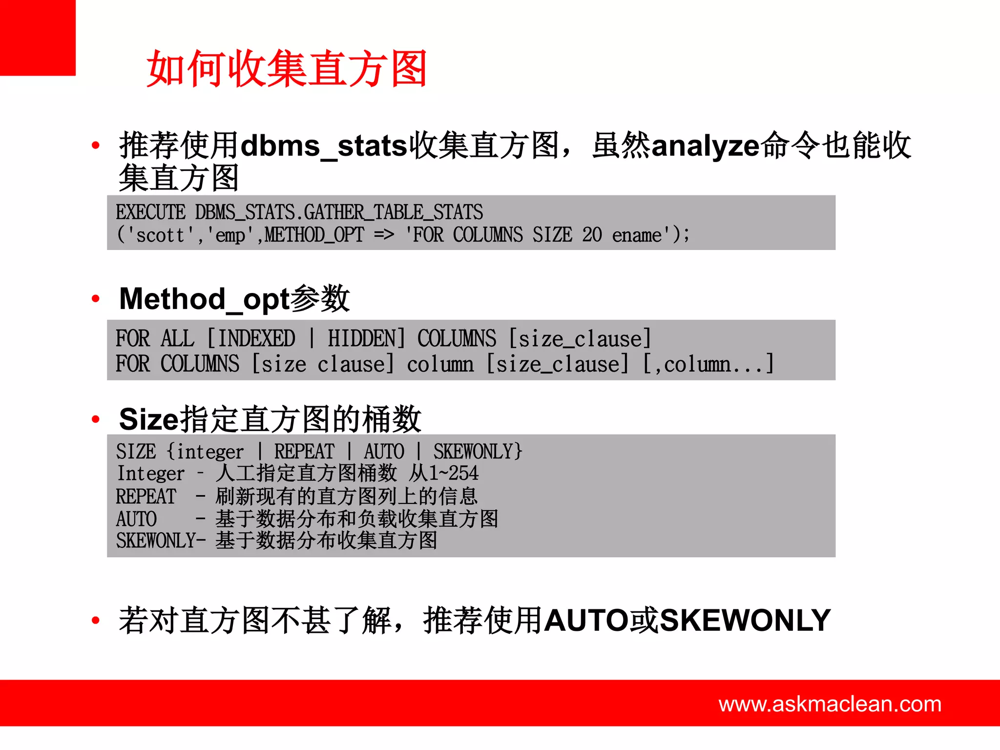 如何收集直方图
• 推荐使用dbms_stats收集直方图，虽然analyze命令也能收
  集直方图
 EXECUTE DBMS_STATS.GATHER_TABLE_STATS
 ('scott','emp',METHOD_OPT => 'FOR COLUMNS SIZE 20 ename');


• Method_opt参数
 FOR ALL [INDEXED | HIDDEN] COLUMNS [size_clause]
 FOR COLUMNS [size clause] column [size_clause] [,column...]

• Size指定直方图的桶数
 SIZE {integer | REPEAT | AUTO | SKEWONLY}
 Integer – 人工指定直方图桶数 从1~254
 REPEAT - 刷新现有的直方图列上的信息
 AUTO    - 基于数据分布和负载收集直方图
 SKEWONLY- 基于数据分布收集直方图



• 若对直方图不甚了解，推荐使用AUTO或SKEWONLY

                            www.askmaclean.com                www.askmaclean.com
                                                               www.askmaclean.com
 