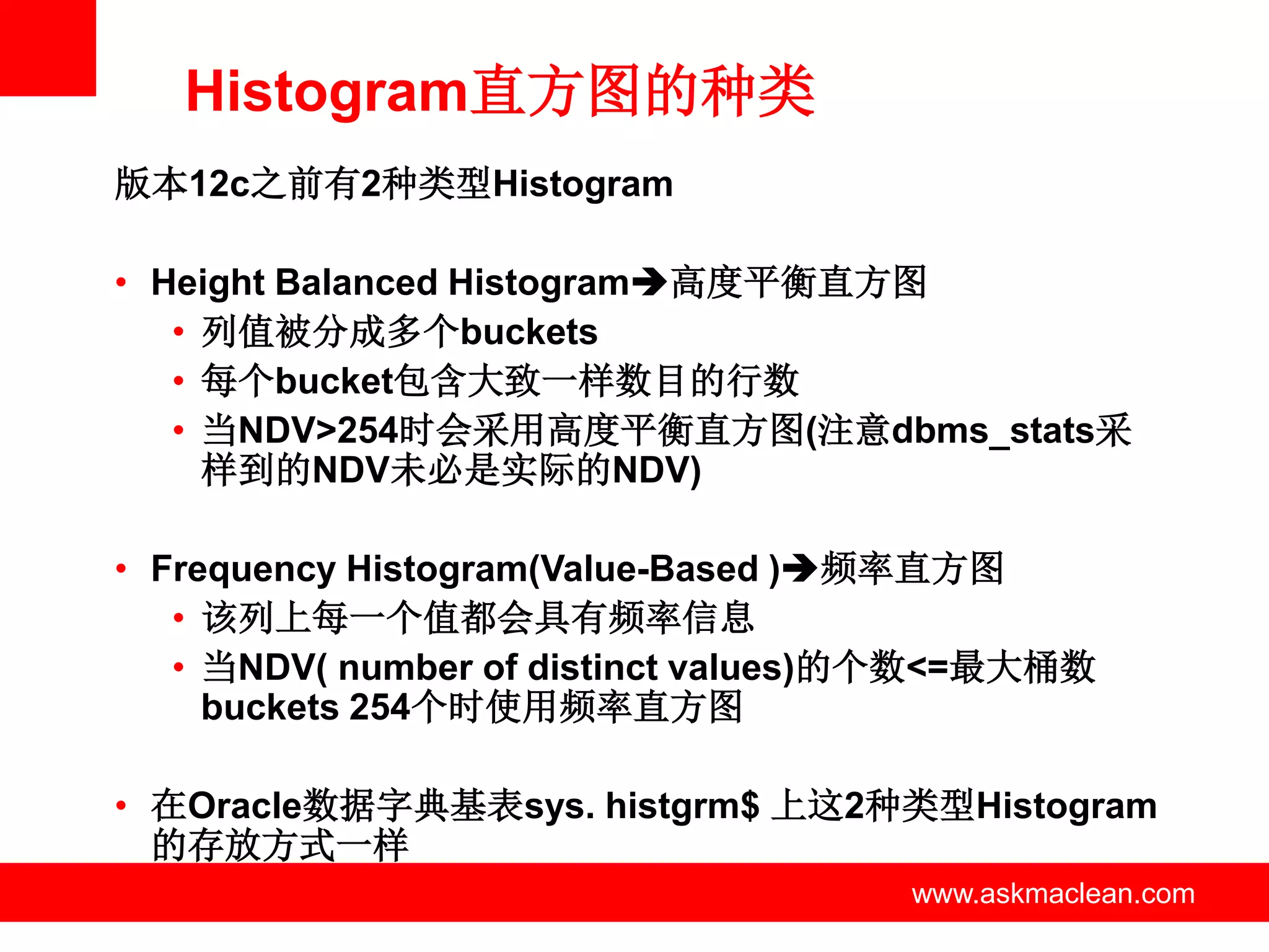 Histogram直方图的种类
版本12c之前有2种类型Histogram

• Height Balanced Histogram高度平衡直方图
   • 列值被分成多个buckets
   • 每个bucket包含大致一样数目的行数
   • 当NDV>254时会采用高度平衡直方图(注意dbms_stats采
     样到的NDV未必是实际的NDV)

• Frequency Histogram(Value-Based )频率直方图
   • 该列上每一个值都会具有频率信息
   • 当NDV( number of distinct values)的个数<=最大桶数
     buckets 254个时使用频率直方图

• 在Oracle数据字典基表sys. histgrm$ 上这2种类型Histogram
  的存放方式一样
                 www.askmaclean.com   www.askmaclean.com
                                       www.askmaclean.com
 