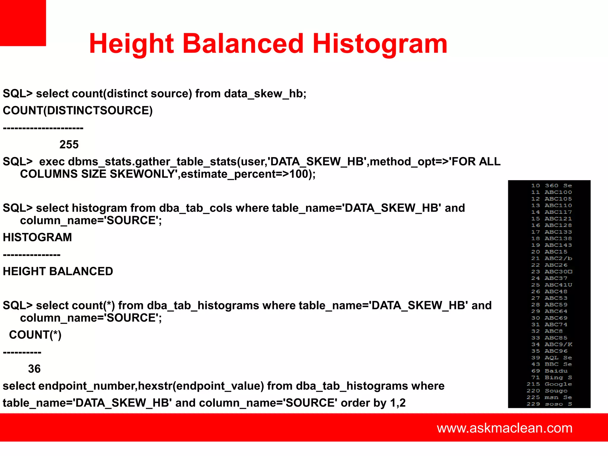 Height Balanced Histogram
SQL> select count(distinct source) from data_skew_hb;
COUNT(DISTINCTSOURCE)
---------------------
               255
SQL> exec dbms_stats.gather_table_stats(user,'DATA_SKEW_HB',method_opt=>'FOR ALL
    COLUMNS SIZE SKEWONLY',estimate_percent=>100);

SQL> select histogram from dba_tab_cols where table_name='DATA_SKEW_HB' and
    column_name='SOURCE';
HISTOGRAM
---------------
HEIGHT BALANCED

SQL> select count(*) from dba_tab_histograms where table_name='DATA_SKEW_HB' and
    column_name='SOURCE';
  COUNT(*)
----------
       36
select endpoint_number,hexstr(endpoint_value) from dba_tab_histograms where
table_name='DATA_SKEW_HB' and column_name='SOURCE' order by 1,2

                                      www.askmaclean.com              www.askmaclean.com
                                                                       www.askmaclean.com
 