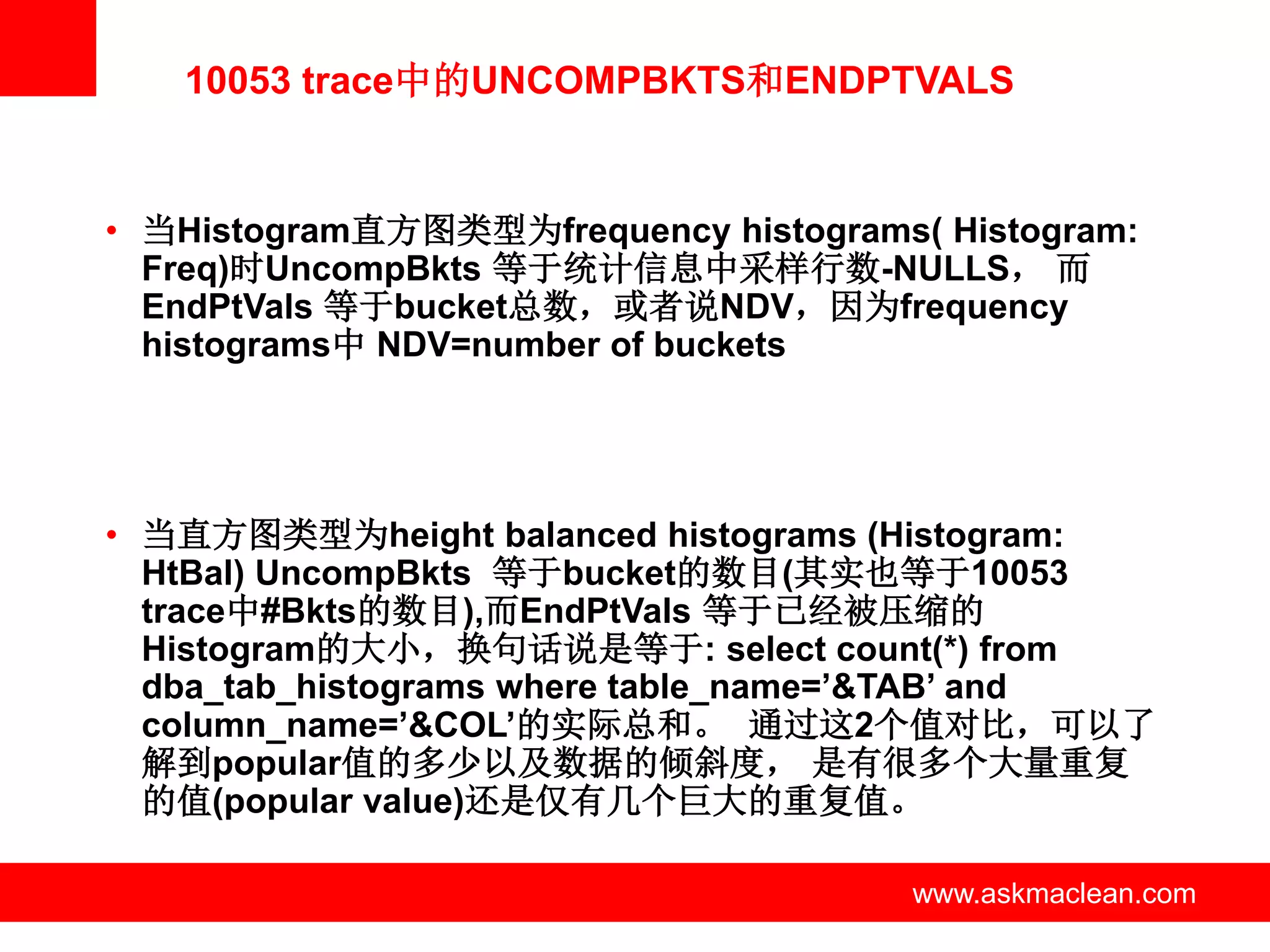 10053 trace中的UNCOMPBKTS和ENDPTVALS


• 当Histogram直方图类型为frequency histograms( Histogram:
  Freq)时UncompBkts 等于统计信息中采样行数-NULLS， 而
  EndPtVals 等于bucket总数，或者说NDV，因为frequency
  histograms中 NDV=number of buckets




• 当直方图类型为height balanced histograms (Histogram:
  HtBal) UncompBkts 等于bucket的数目(其实也等于10053
  trace中#Bkts的数目),而EndPtVals 等于已经被压缩的
  Histogram的大小，换句话说是等于: select count(*) from
  dba_tab_histograms where table_name=’&TAB’ and
  column_name=’&COL’的实际总和。 通过这2个值对比，可以了
  解到popular值的多少以及数据的倾斜度， 是有很多个大量重复
  的值(popular value)还是仅有几个巨大的重复值。

                  www.askmaclean.com   www.askmaclean.com
                                        www.askmaclean.com
 