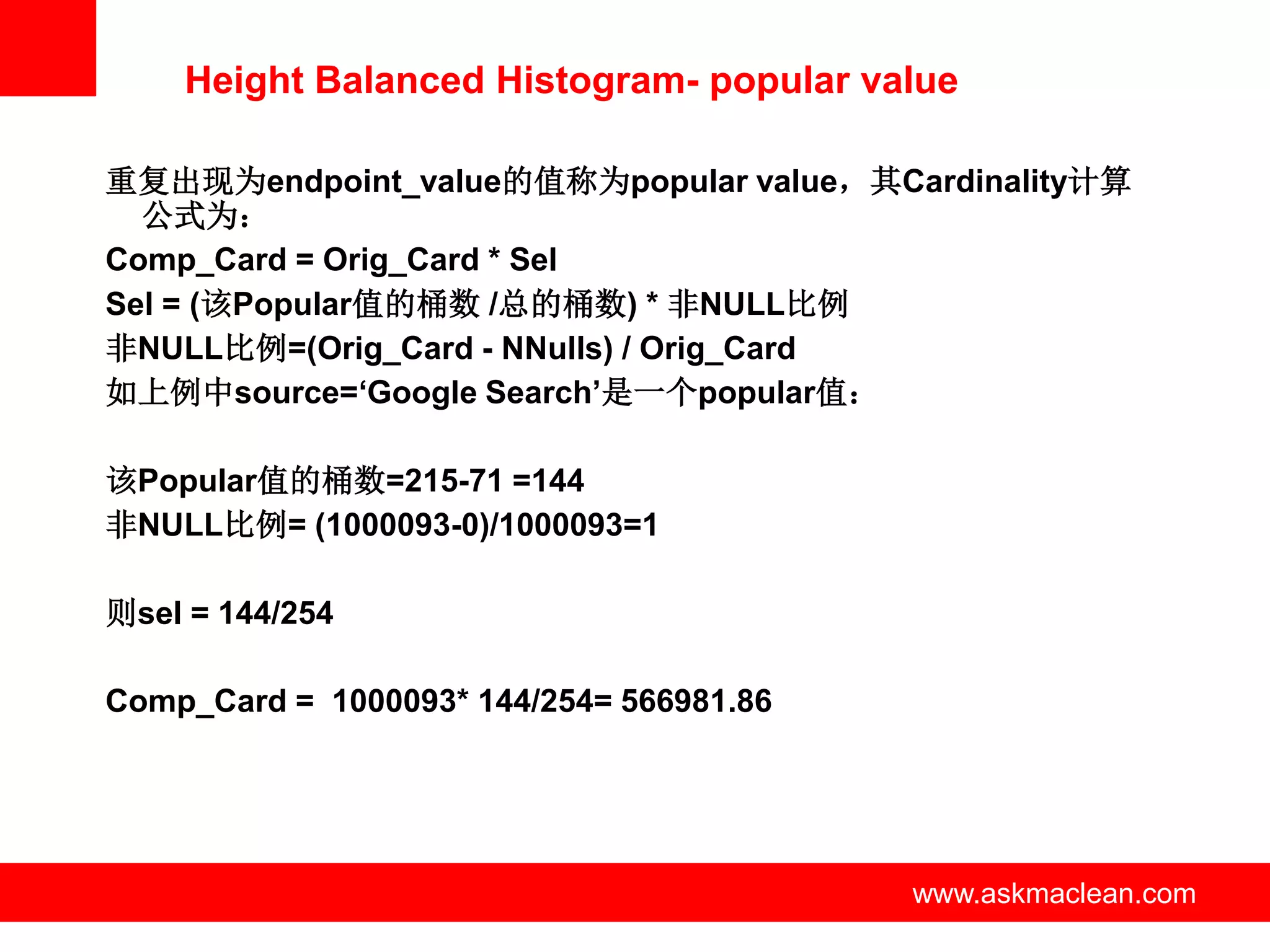 Height Balanced Histogram- popular value

重复出现为endpoint_value的值称为popular value，其Cardinality计算
  公式为：
Comp_Card = Orig_Card * Sel
Sel = (该Popular值的桶数 /总的桶数) * 非NULL比例
非NULL比例=(Orig_Card - NNulls) / Orig_Card
如上例中source=‘Google Search’是一个popular值：

该Popular值的桶数=215-71 =144
非NULL比例= (1000093-0)/1000093=1

则sel = 144/254

Comp_Card = 1000093* 144/254= 566981.86




                      www.askmaclean.com   www.askmaclean.com
                                            www.askmaclean.com
 
