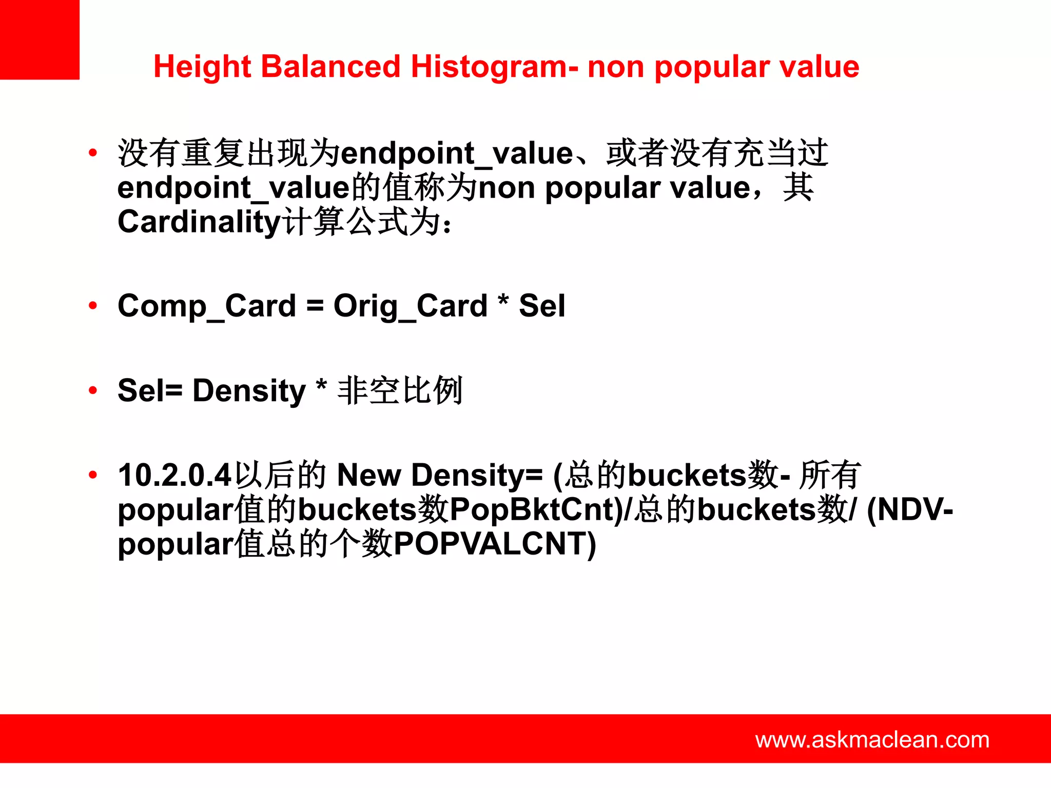 Height Balanced Histogram- non popular value

• 没有重复出现为endpoint_value、或者没有充当过
  endpoint_value的值称为non popular value，其
  Cardinality计算公式为：

• Comp_Card = Orig_Card * Sel

• Sel= Density * 非空比例

• 10.2.0.4以后的 New Density= (总的buckets数- 所有
  popular值的buckets数PopBktCnt)/总的buckets数/ (NDV-
  popular值总的个数POPVALCNT)




                   www.askmaclean.com   www.askmaclean.com
                                         www.askmaclean.com
 