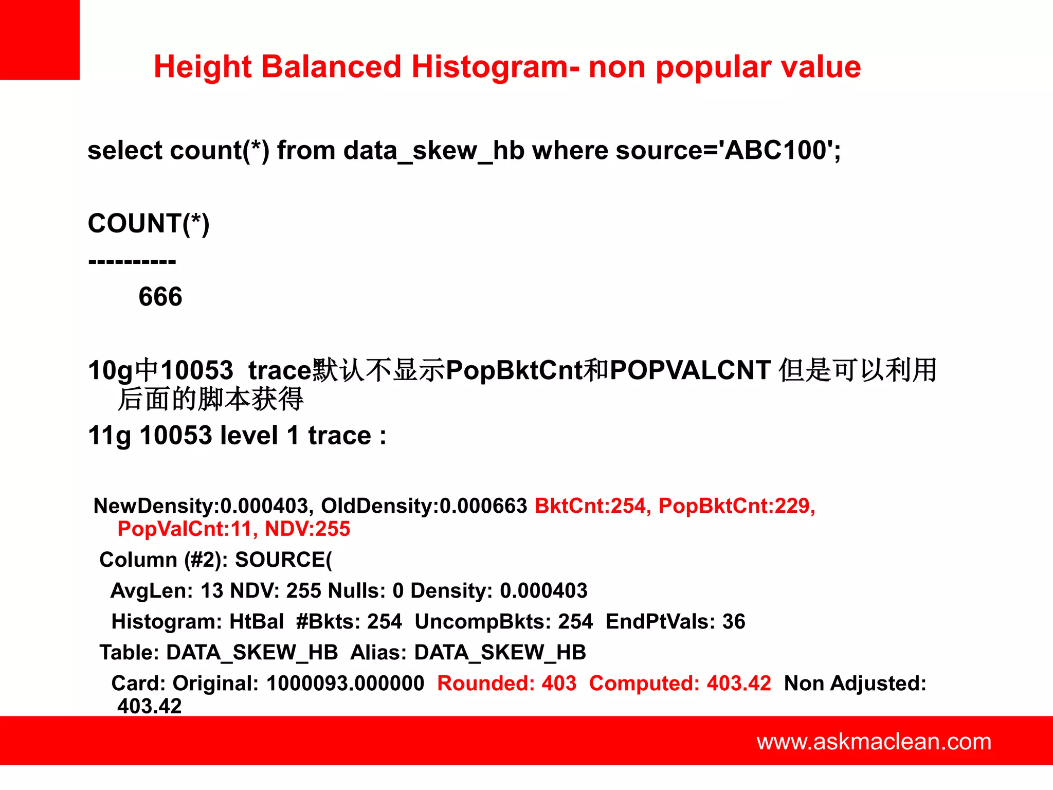 Height Balanced Histogram- non popular value

select count(*) from data_skew_hb where source='ABC100';

COUNT(*)
----------
      666

10g中10053 trace默认不显示PopBktCnt和POPVALCNT 但是可以利用
  后面的脚本获得
11g 10053 level 1 trace :

NewDensity:0.000403, OldDensity:0.000663 BktCnt:254, PopBktCnt:229,
  PopValCnt:11, NDV:255
Column (#2): SOURCE(
 AvgLen: 13 NDV: 255 Nulls: 0 Density: 0.000403
 Histogram: HtBal #Bkts: 254 UncompBkts: 254 EndPtVals: 36
Table: DATA_SKEW_HB Alias: DATA_SKEW_HB
 Card: Original: 1000093.000000 Rounded: 403 Computed: 403.42 Non Adjusted:
  403.42
                            www.askmaclean.com             www.askmaclean.com
                                                            www.askmaclean.com
 