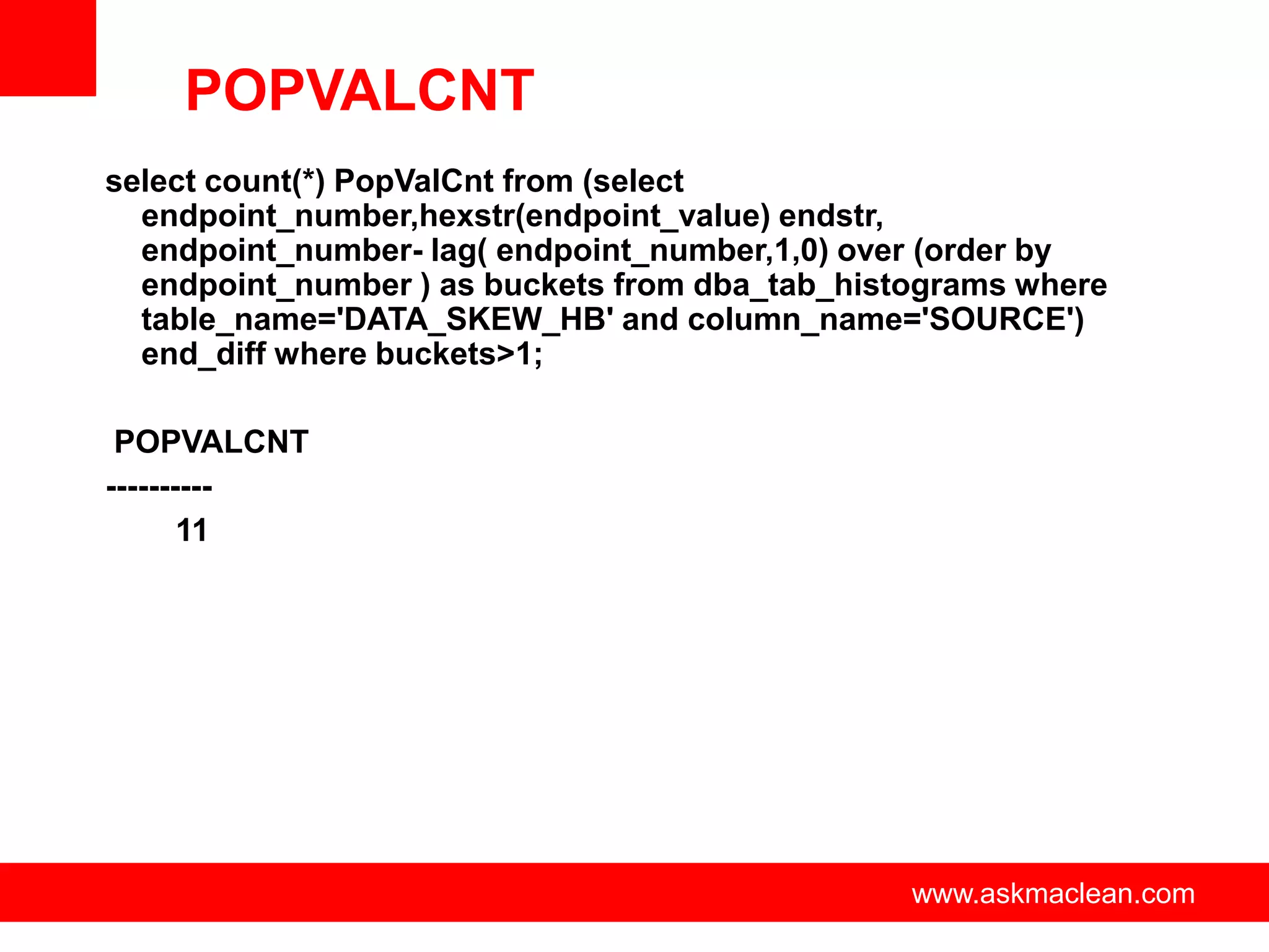 POPVALCNT
select count(*) PopValCnt from (select
  endpoint_number,hexstr(endpoint_value) endstr,
  endpoint_number- lag( endpoint_number,1,0) over (order by
  endpoint_number ) as buckets from dba_tab_histograms where
  table_name='DATA_SKEW_HB' and column_name='SOURCE')
  end_diff where buckets>1;

 POPVALCNT
----------
       11




                       www.askmaclean.com       www.askmaclean.com
                                                 www.askmaclean.com
 