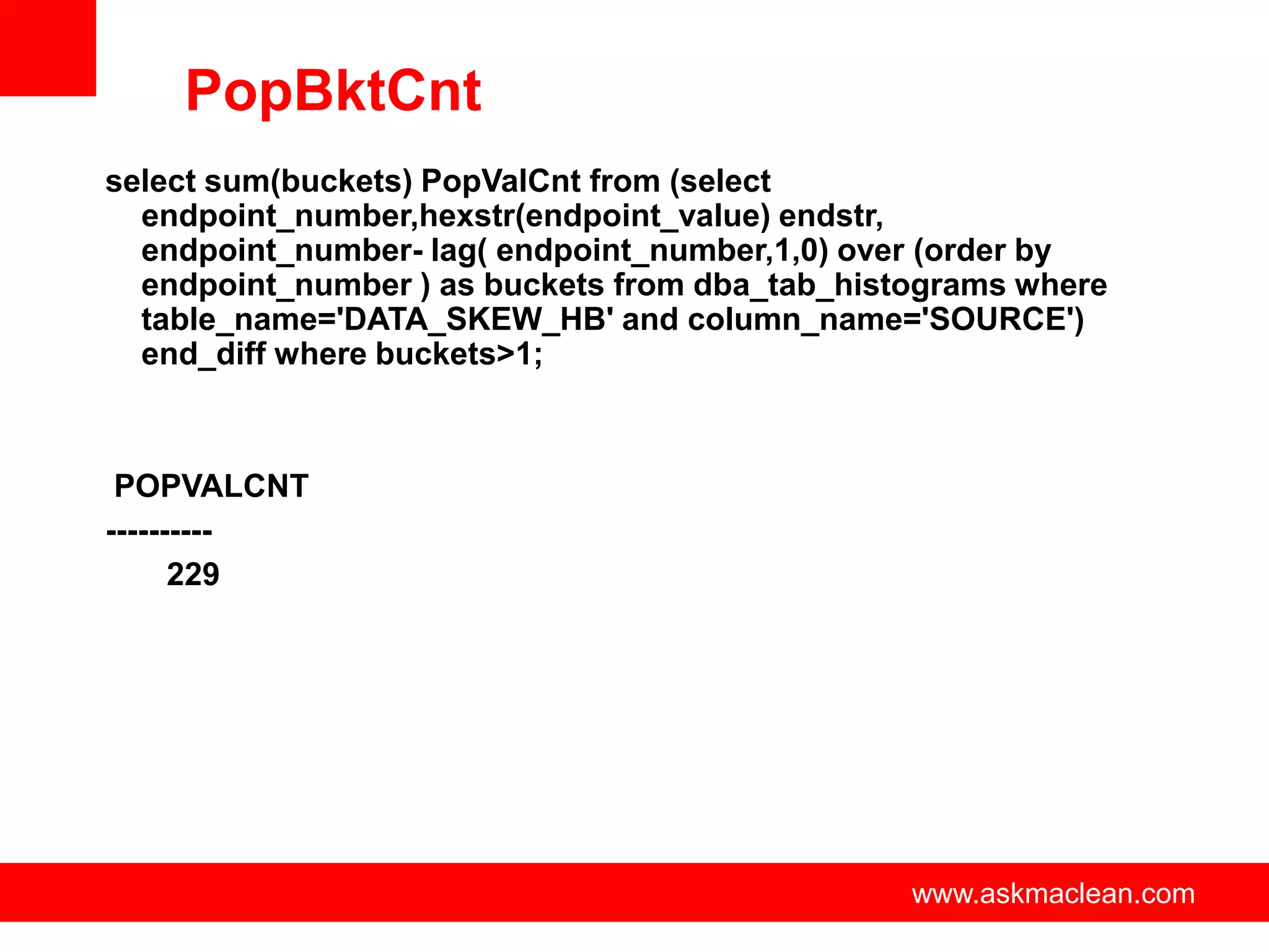 PopBktCnt
select sum(buckets) PopValCnt from (select
  endpoint_number,hexstr(endpoint_value) endstr,
  endpoint_number- lag( endpoint_number,1,0) over (order by
  endpoint_number ) as buckets from dba_tab_histograms where
  table_name='DATA_SKEW_HB' and column_name='SOURCE')
  end_diff where buckets>1;



 POPVALCNT
----------
      229




                       www.askmaclean.com       www.askmaclean.com
                                                 www.askmaclean.com
 