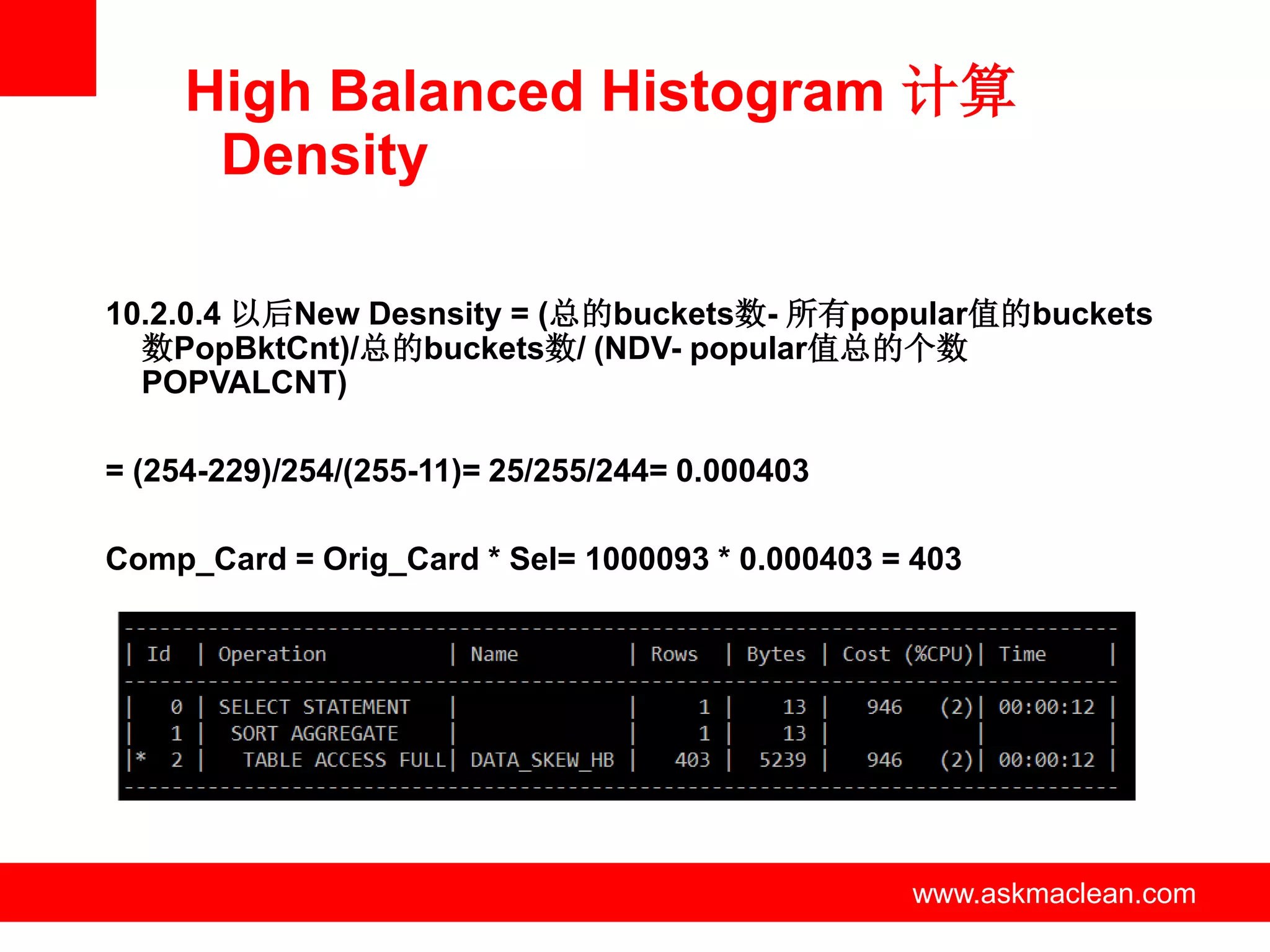 High Balanced Histogram 计算
      Density

10.2.0.4 以后New Desnsity = (总的buckets数- 所有popular值的buckets
  数PopBktCnt)/总的buckets数/ (NDV- popular值总的个数
  POPVALCNT)

= (254-229)/254/(255-11)= 25/255/244= 0.000403

Comp_Card = Orig_Card * Sel= 1000093 * 0.000403 = 403




                         www.askmaclean.com      www.askmaclean.com
                                                  www.askmaclean.com
 