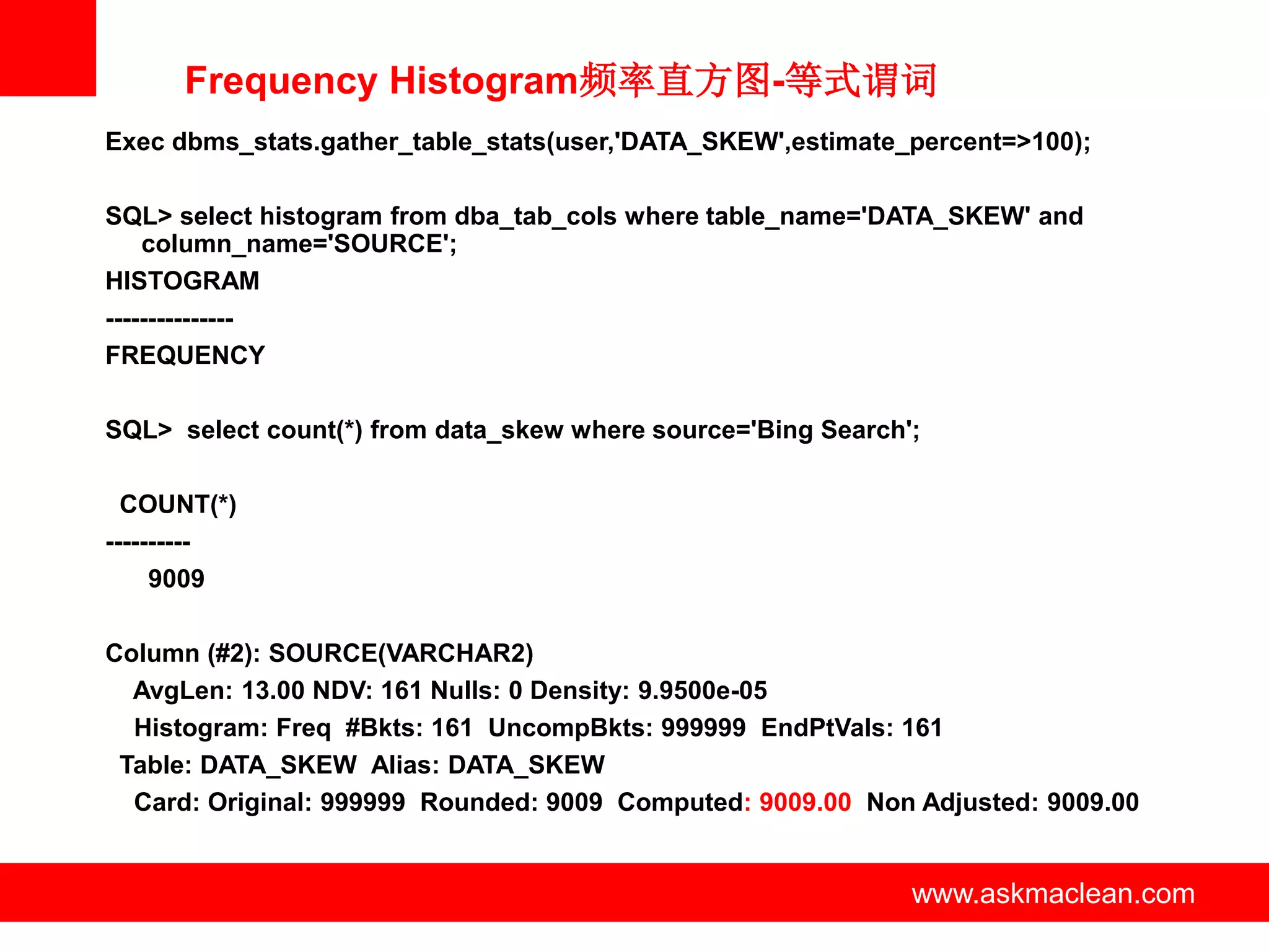 Frequency Histogram频率直方图-等式谓词
Exec dbms_stats.gather_table_stats(user,'DATA_SKEW',estimate_percent=>100);

SQL> select histogram from dba_tab_cols where table_name='DATA_SKEW' and
    column_name='SOURCE';
HISTOGRAM
---------------
FREQUENCY

SQL> select count(*) from data_skew where source='Bing Search';

  COUNT(*)
----------
     9009

Column (#2): SOURCE(VARCHAR2)
  AvgLen: 13.00 NDV: 161 Nulls: 0 Density: 9.9500e-05
  Histogram: Freq #Bkts: 161 UncompBkts: 999999 EndPtVals: 161
 Table: DATA_SKEW Alias: DATA_SKEW
  Card: Original: 999999 Rounded: 9009 Computed: 9009.00 Non Adjusted: 9009.00


                             www.askmaclean.com               www.askmaclean.com
                                                               www.askmaclean.com
 