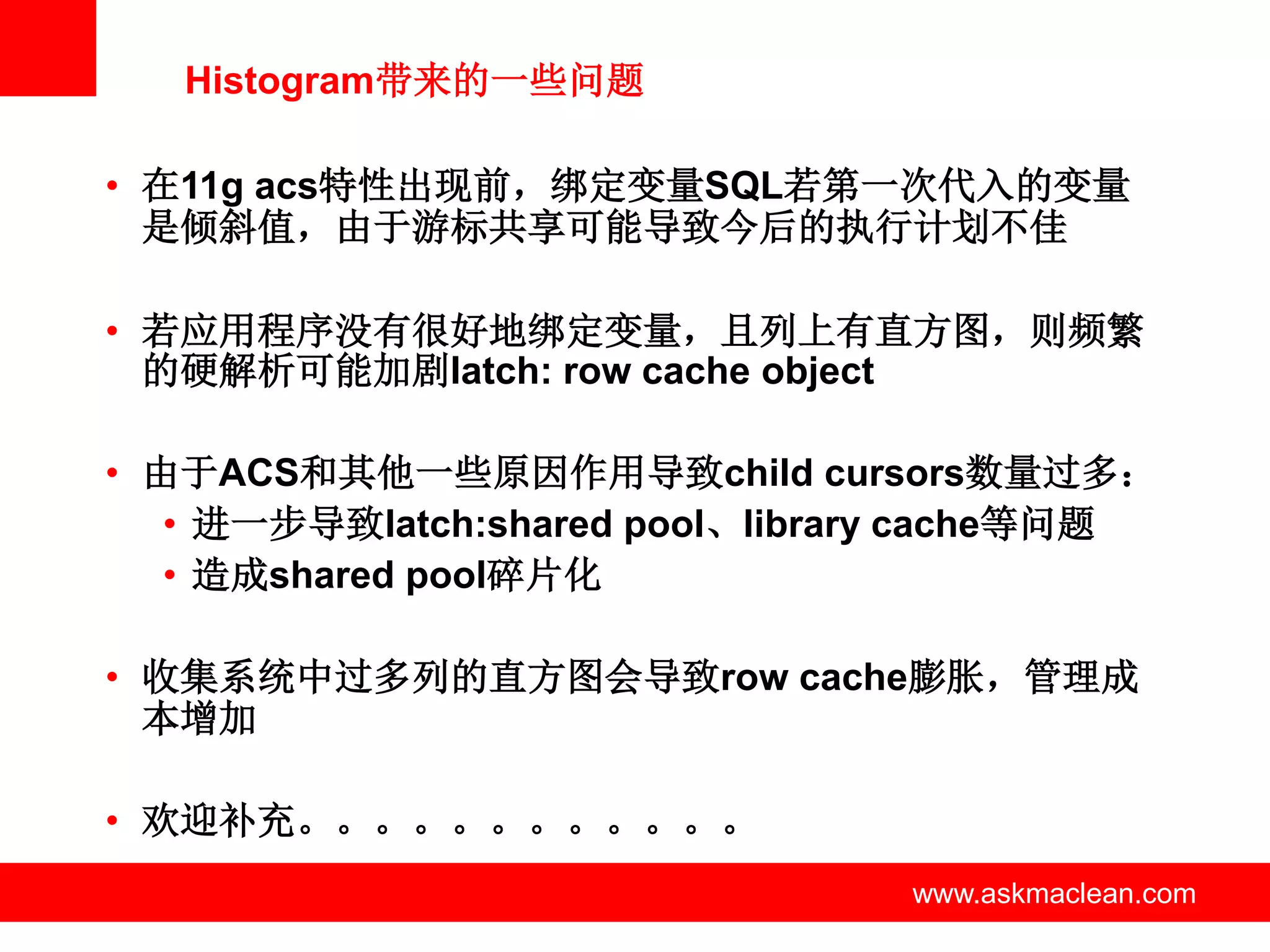 Histogram带来的一些问题

• 在11g acs特性出现前，绑定变量SQL若第一次代入的变量
  是倾斜值，由于游标共享可能导致今后的执行计划不佳

• 若应用程序没有很好地绑定变量，且列上有直方图，则频繁
  的硬解析可能加剧latch: row cache object

• 由于ACS和其他一些原因作用导致child cursors数量过多：
   • 进一步导致latch:shared pool、library cache等问题
   • 造成shared pool碎片化

• 收集系统中过多列的直方图会导致row cache膨胀，管理成
  本增加

• 欢迎补充。。。。。。。。。。。。
                www.askmaclean.com   www.askmaclean.com
                                      www.askmaclean.com
 