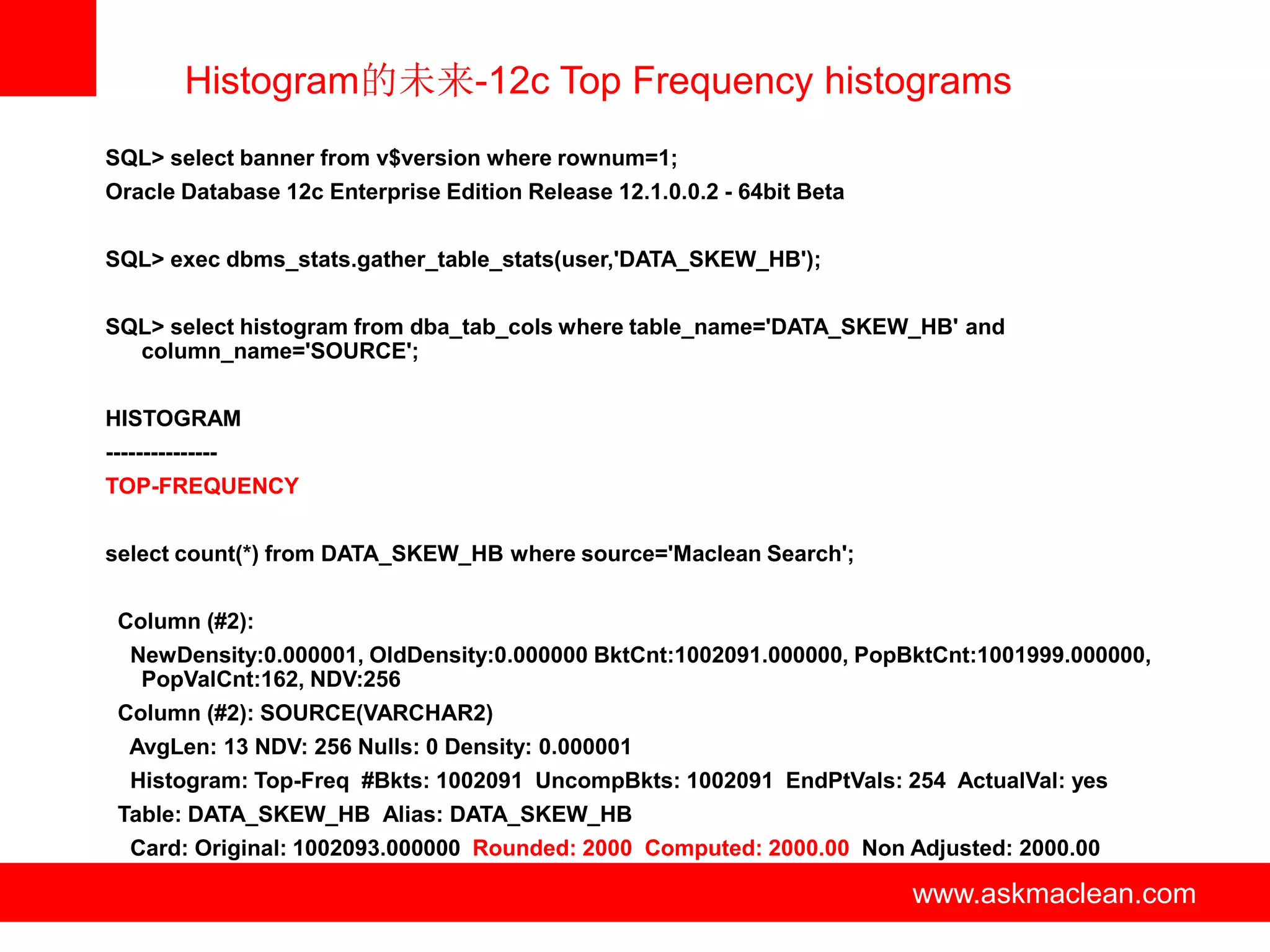 Histogram的未来-12c Top Frequency histograms
SQL> select banner from v$version where rownum=1;
Oracle Database 12c Enterprise Edition Release 12.1.0.0.2 - 64bit Beta


SQL> exec dbms_stats.gather_table_stats(user,'DATA_SKEW_HB');


SQL> select histogram from dba_tab_cols where table_name='DATA_SKEW_HB' and
  column_name='SOURCE';


HISTOGRAM
---------------
TOP-FREQUENCY


select count(*) from DATA_SKEW_HB where source='Maclean Search';


 Column (#2):
   NewDensity:0.000001, OldDensity:0.000000 BktCnt:1002091.000000, PopBktCnt:1001999.000000,
    PopValCnt:162, NDV:256
 Column (#2): SOURCE(VARCHAR2)
   AvgLen: 13 NDV: 256 Nulls: 0 Density: 0.000001
   Histogram: Top-Freq #Bkts: 1002091 UncompBkts: 1002091 EndPtVals: 254 ActualVal: yes
 Table: DATA_SKEW_HB Alias: DATA_SKEW_HB
   Card: Original: 1002093.000000 Rounded: 2000 Computed: 2000.00 Non Adjusted: 2000.00

                                    www.askmaclean.com                   www.askmaclean.com
                                                                          www.askmaclean.com
 
