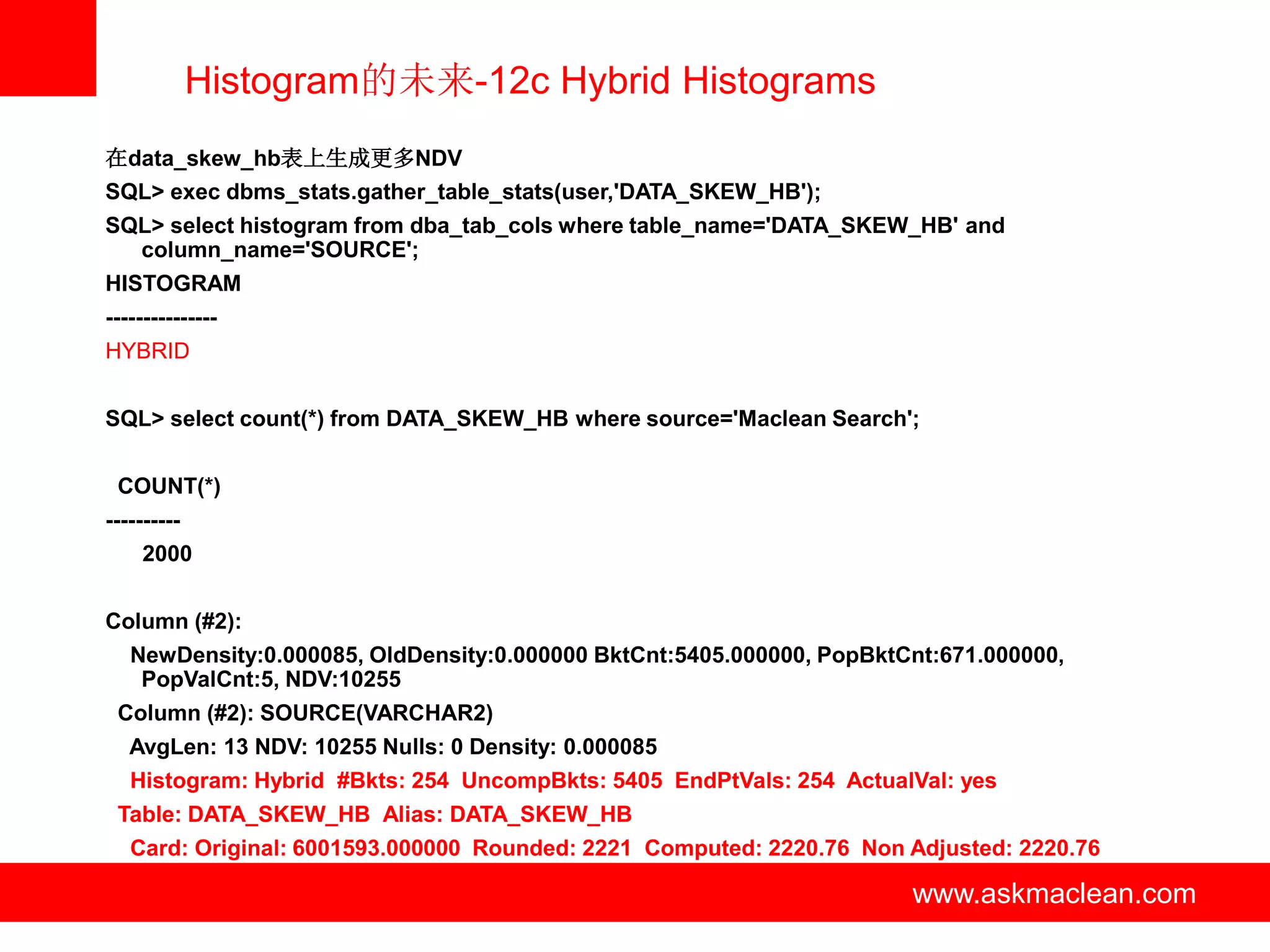 Histogram的未来-12c Hybrid Histograms
在data_skew_hb表上生成更多NDV
SQL> exec dbms_stats.gather_table_stats(user,'DATA_SKEW_HB');
SQL> select histogram from dba_tab_cols where table_name='DATA_SKEW_HB' and
  column_name='SOURCE';
HISTOGRAM
---------------
HYBRID


SQL> select count(*) from DATA_SKEW_HB where source='Maclean Search';


 COUNT(*)
----------
    2000


Column (#2):
   NewDensity:0.000085, OldDensity:0.000000 BktCnt:5405.000000, PopBktCnt:671.000000,
    PopValCnt:5, NDV:10255
 Column (#2): SOURCE(VARCHAR2)
   AvgLen: 13 NDV: 10255 Nulls: 0 Density: 0.000085
   Histogram: Hybrid #Bkts: 254 UncompBkts: 5405 EndPtVals: 254 ActualVal: yes
 Table: DATA_SKEW_HB Alias: DATA_SKEW_HB
   Card: Original: 6001593.000000 Rounded: 2221 Computed: 2220.76 Non Adjusted: 2220.76

                                    www.askmaclean.com                 www.askmaclean.com
                                                                        www.askmaclean.com
 
