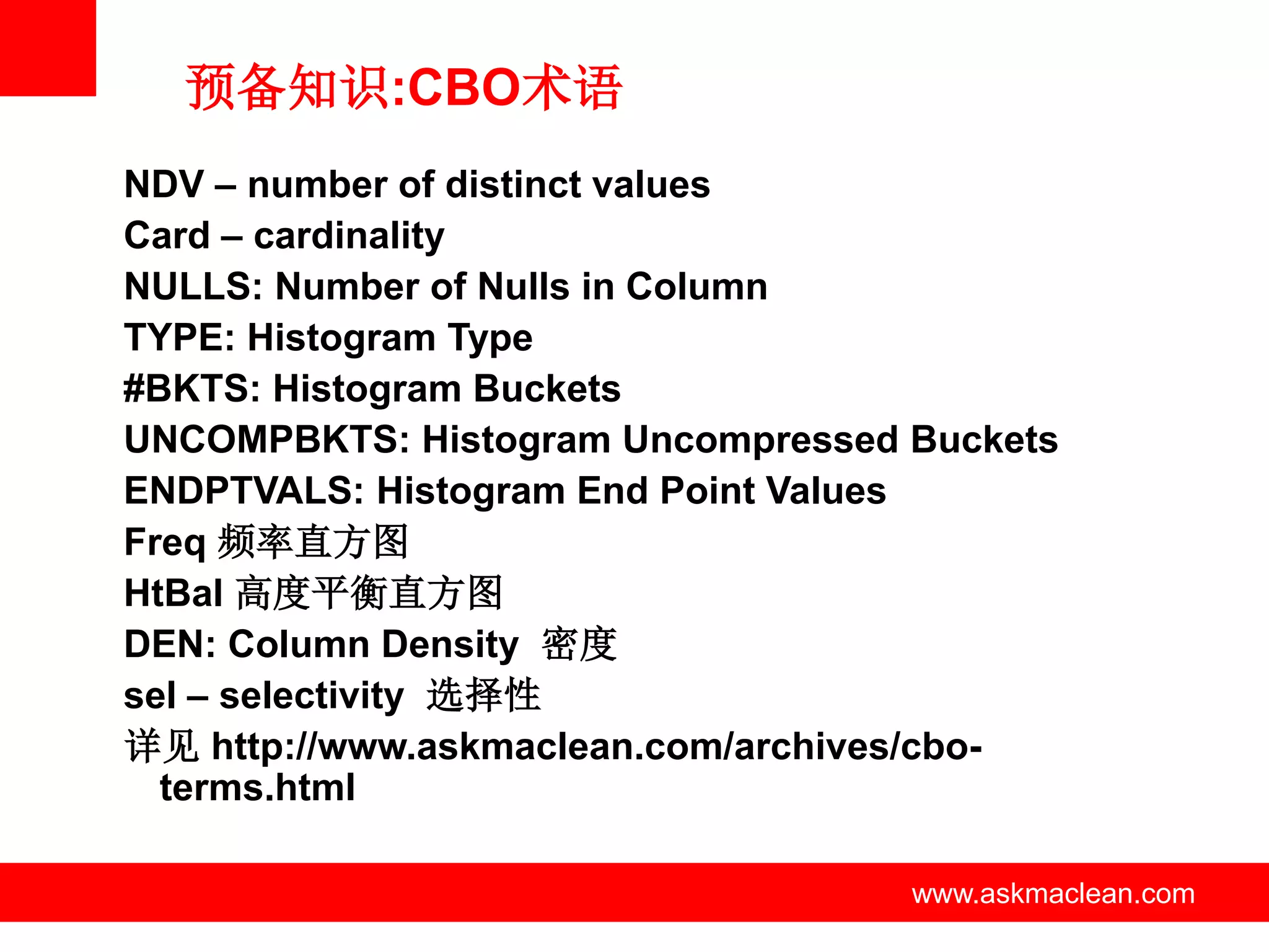 预备知识:CBO术语
NDV – number of distinct values
Card – cardinality
NULLS: Number of Nulls in Column
TYPE: Histogram Type
#BKTS: Histogram Buckets
UNCOMPBKTS: Histogram Uncompressed Buckets
ENDPTVALS: Histogram End Point Values
Freq 频率直方图
HtBal 高度平衡直方图
DEN: Column Density 密度
sel – selectivity 选择性
详见 http://www.askmaclean.com/archives/cbo-
  terms.html

                www.askmaclean.com   www.askmaclean.com
                                      www.askmaclean.com
 