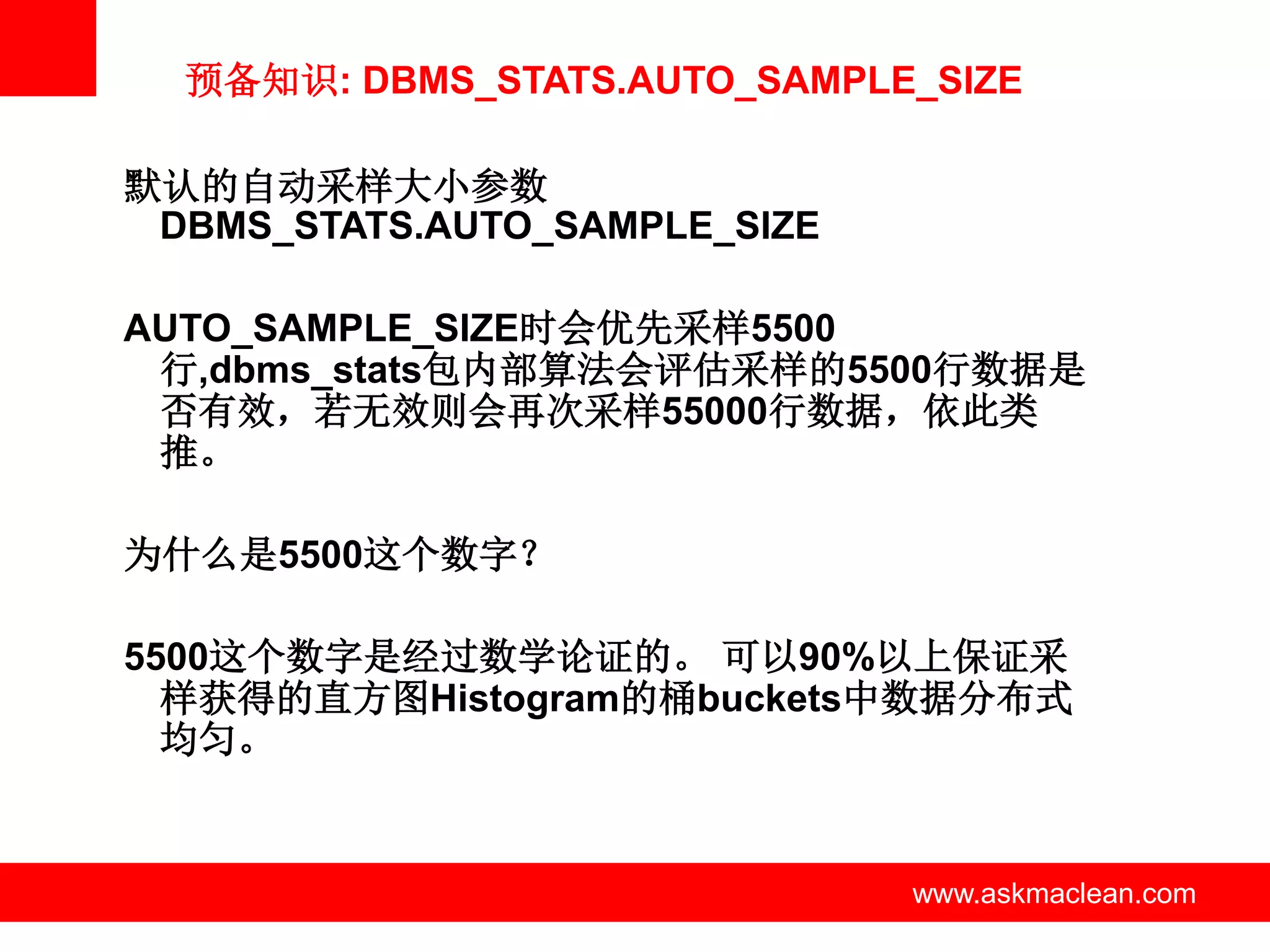 预备知识: DBMS_STATS.AUTO_SAMPLE_SIZE

默认的自动采样大小参数
 DBMS_STATS.AUTO_SAMPLE_SIZE

AUTO_SAMPLE_SIZE时会优先采样5500
 行,dbms_stats包内部算法会评估采样的5500行数据是
 否有效，若无效则会再次采样55000行数据，依此类
 推。

为什么是5500这个数字？

5500这个数字是经过数学论证的。 可以90%以上保证采
  样获得的直方图Histogram的桶buckets中数据分布式
  均匀。


              www.askmaclean.com   www.askmaclean.com
                                    www.askmaclean.com
 