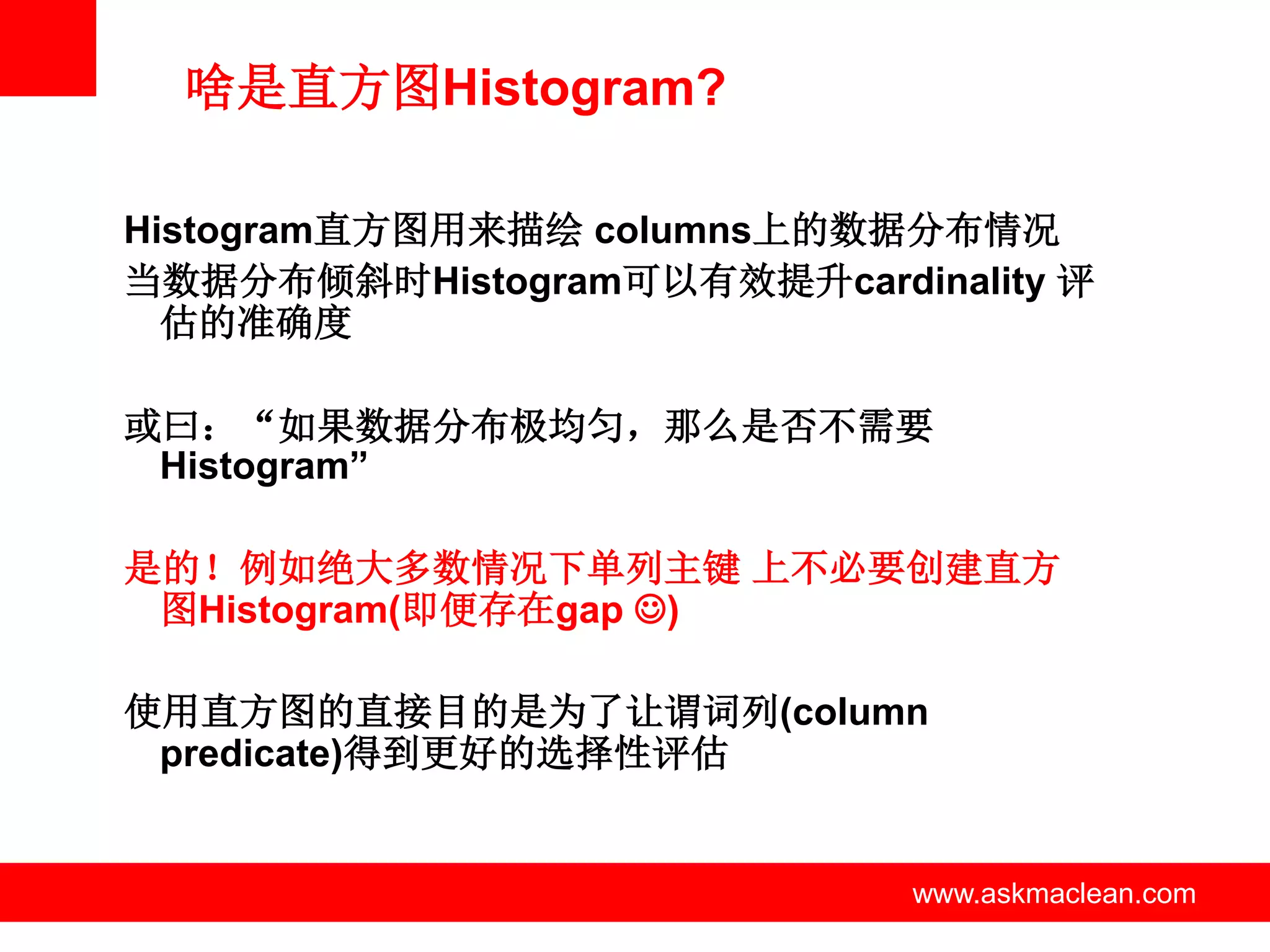 啥是直方图Histogram?

Histogram直方图用来描绘 columns上的数据分布情况
当数据分布倾斜时Histogram可以有效提升cardinality 评
  估的准确度

或曰：“如果数据分布极均匀，那么是否不需要
 Histogram”

是的！例如绝大多数情况下单列主键 上不必要创建直方
 图Histogram(即便存在gap )

使用直方图的直接目的是为了让谓词列(column
 predicate)得到更好的选择性评估


             www.askmaclean.com   www.askmaclean.com
                                   www.askmaclean.com
 