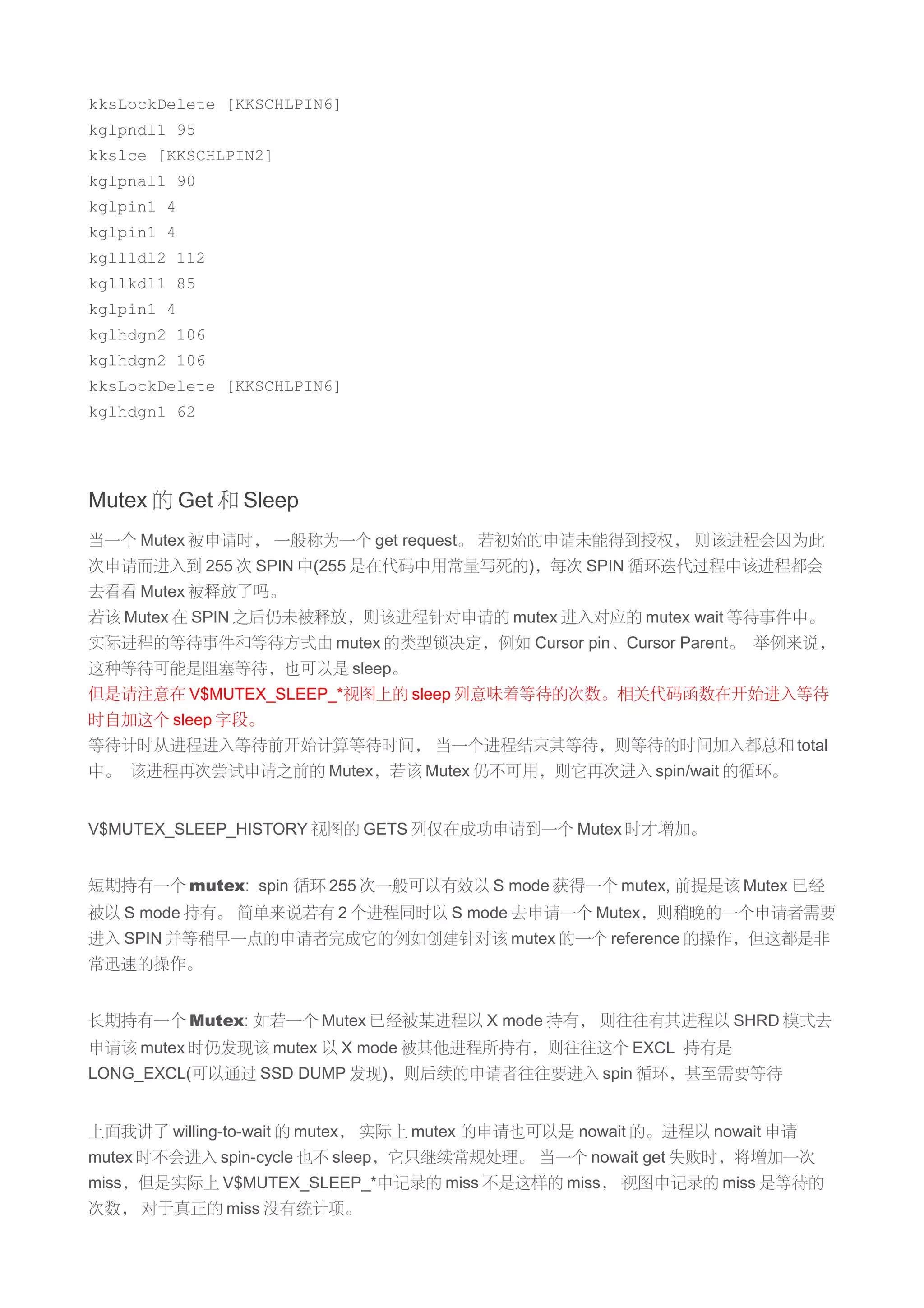 kksLockDelete [KKSCHLPIN6]
kglpndl1 95
kkslce [KKSCHLPIN2]
kglpnal1 90
kglpin1 4
kglpin1 4
kgllldl2 112
kgllkdl1 85
kglpin1 4
kglhdgn2 106
kglhdgn2 106
kksLockDelete [KKSCHLPIN6]
kglhdgn1 62




Mutex 的 Get 和 Sleep
当一个 Mutex 被申请时， 一般称为一个 get request。 若初始的申请未能得到授权， 则该进程会因为此
次申请而进入到 255 次 SPIN 中(255 是在代码中用常量写死的)，每次 SPIN 循环迭代过程中该进程都会
去看看 Mutex 被释放了吗。
若该 Mutex 在 SPIN 之后仍未被释放，则该进程针对申请的 mutex 进入对应的 mutex wait 等待事件中。
实际进程的等待事件和等待方式由 mutex 的类型锁决定，例如 Cursor pin、Cursor Parent。 举例来说，
这种等待可能是阻塞等待，也可以是 sleep。
但是请注意在 V$MUTEX_SLEEP_*视图上的 sleep 列意味着等待的次数。相关代码函数在开始进入等待
时自加这个 sleep 字段。
等待计时从进程进入等待前开始计算等待时间， 当一个进程结束其等待，则等待的时间加入都总和 total
中。 该进程再次尝试申请之前的 Mutex，若该 Mutex 仍不可用，则它再次进入 spin/wait 的循环。


V$MUTEX_SLEEP_HISTORY 视图的 GETS 列仅在成功申请到一个 Mutex 时才增加。


短期持有一个 mutex: spin 循环 255 次一般可以有效以 S mode 获得一个 mutex, 前提是该 Mutex 已经
被以 S mode 持有。 简单来说若有 2 个进程同时以 S mode 去申请一个 Mutex，则稍晚的一个申请者需要
进入 SPIN 并等稍早一点的申请者完成它的例如创建针对该 mutex 的一个 reference 的操作，但这都是非
常迅速的操作。


长期持有一个 Mutex: 如若一个 Mutex 已经被某进程以 X mode 持有， 则往往有其进程以 SHRD 模式去
申请该 mutex 时仍发现该 mutex 以 X mode 被其他进程所持有，则往往这个 EXCL 持有是
LONG_EXCL(可以通过 SSD DUMP 发现)，则后续的申请者往往要进入 spin 循环，甚至需要等待


上面我讲了 willing-to-wait 的 mutex， 实际上 mutex 的申请也可以是 nowait 的。进程以 nowait 申请
mutex 时不会进入 spin-cycle 也不 sleep，它只继续常规处理。 当一个 nowait get 失败时，将增加一次
miss，但是实际上 V$MUTEX_SLEEP_*中记录的 miss 不是这样的 miss， 视图中记录的 miss 是等待的
次数， 对于真正的 miss 没有统计项。
 