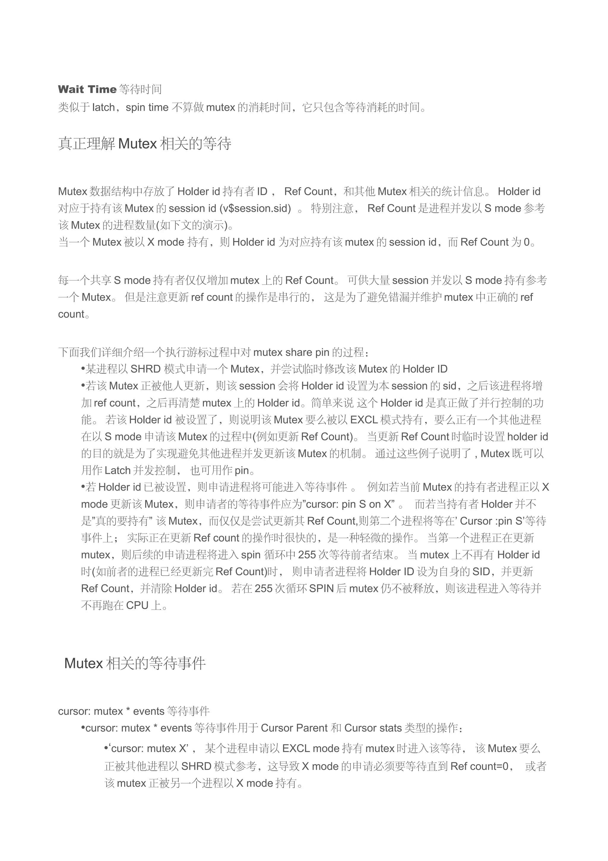 Wait Time 等待时间
类似于 latch，spin time 不算做 mutex 的消耗时间，它只包含等待消耗的时间。


真正理解 Mutex 相关的等待


Mutex 数据结构中存放了 Holder id 持有者 ID ， Ref Count，和其他 Mutex 相关的统计信息。 Holder id
对应于持有该 Mutex 的 session id (v$session.sid) 。 特别注意， Ref Count 是进程并发以 S mode 参考
该 Mutex 的进程数量(如下文的演示)。
当一个 Mutex 被以 X mode 持有，则 Holder id 为对应持有该 mutex 的 session id，而 Ref Count 为 0。


每一个共享 S mode 持有者仅仅增加 mutex 上的 Ref Count。 可供大量 session 并发以 S mode 持有参考
一个 Mutex。 但是注意更新 ref count 的操作是串行的， 这是为了避免错漏并维护 mutex 中正确的 ref
count。


下面我们详细介绍一个执行游标过程中对 mutex share pin 的过程：
    •某进程以 SHRD 模式申请一个 Mutex，并尝试临时修改该 Mutex 的 Holder ID
    •若该 Mutex 正被他人更新，则该 session 会将 Holder id 设置为本 session 的 sid，之后该进程将增
    加 ref count，之后再清楚 mutex 上的 Holder id。简单来说 这个 Holder id 是真正做了并行控制的功
    能。 若该 Holder id 被设置了，则说明该 Mutex 要么被以 EXCL 模式持有，要么正有一个其他进程
    在以 S mode 申请该 Mutex 的过程中(例如更新 Ref Count)。 当更新 Ref Count 时临时设置 holder id
    的目的就是为了实现避免其他进程并发更新该 Mutex 的机制。 通过这些例子说明了 , Mutex 既可以
    用作 Latch 并发控制， 也可用作 pin。
    •若 Holder id 已被设置，则申请进程将可能进入等待事件 。 例如若当前 Mutex 的持有者进程正以 X
    mode 更新该 Mutex，则申请者的等待事件应为”cursor: pin S on X” 。 而若当持有者 Holder 并不
    是”真的要持有” 该 Mutex，而仅仅是尝试更新其 Ref Count,则第二个进程将等在’ Cursor :pin S’等待
    事件上； 实际正在更新 Ref count 的操作时很快的，是一种轻微的操作。 当第一个进程正在更新
    mutex，则后续的申请进程将进入 spin 循环中 255 次等待前者结束。 当 mutex 上不再有 Holder id
    时(如前者的进程已经更新完 Ref Count)时， 则申请者进程将 Holder ID 设为自身的 SID，并更新
    Ref Count，并清除 Holder id。 若在 255 次循环 SPIN 后 mutex 仍不被释放，则该进程进入等待并
    不再跑在 CPU 上。




 Mutex 相关的等待事件


cursor: mutex * events 等待事件
    •cursor: mutex * events 等待事件用于 Cursor Parent 和 Cursor stats 类型的操作：
         •‘cursor: mutex X’ ， 某个进程申请以 EXCL mode 持有 mutex 时进入该等待， 该 Mutex 要么
         正被其他进程以 SHRD 模式参考，这导致 X mode 的申请必须要等待直到 Ref count=0， 或者
         该 mutex 正被另一个进程以 X mode 持有。
 