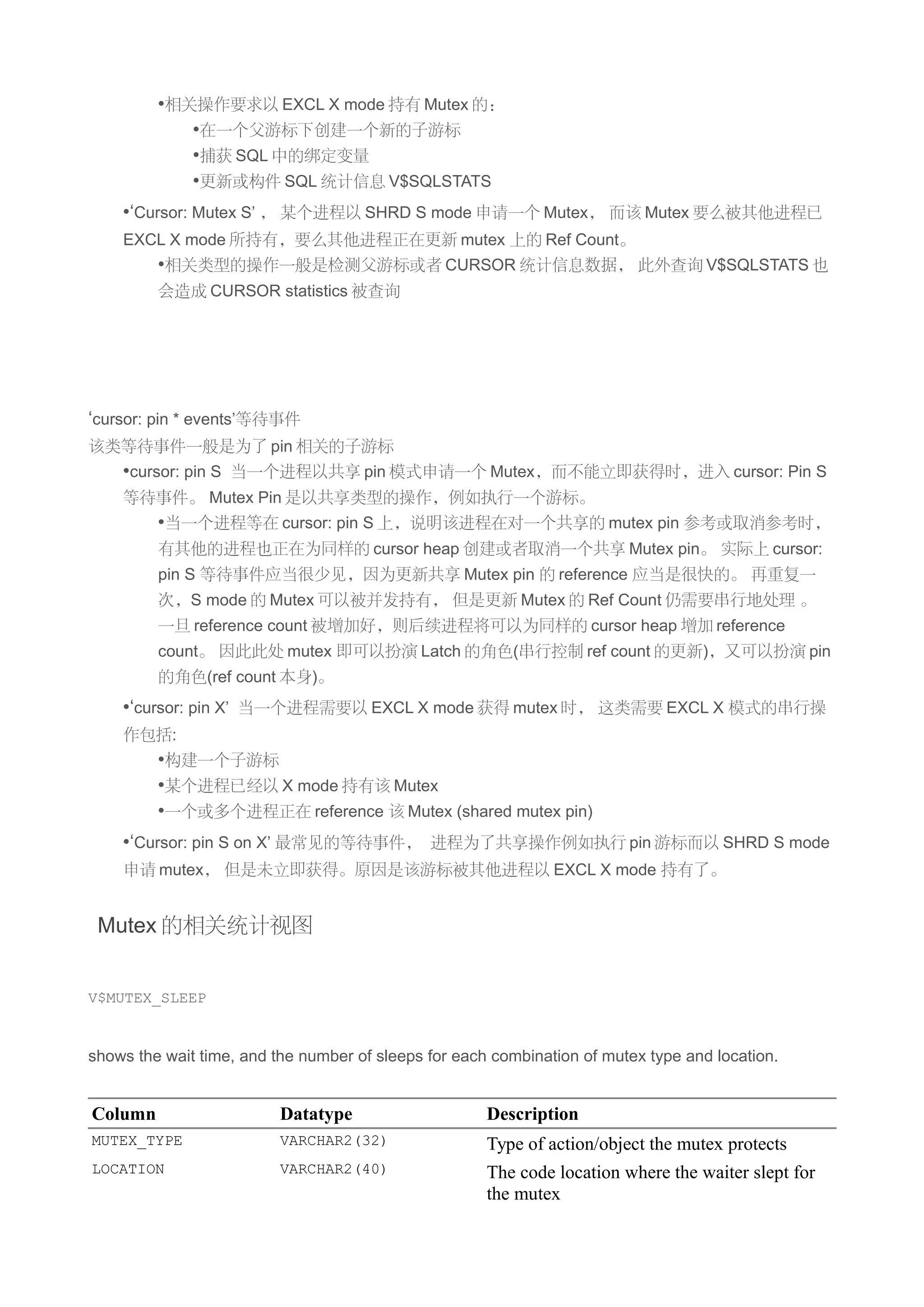 •相关操作要求以 EXCL X mode 持有 Mutex 的：
            •在一个父游标下创建一个新的子游标
            •捕获 SQL 中的绑定变量
            •更新或构件 SQL 统计信息 V$SQLSTATS
    •‘Cursor: Mutex S’ ， 某个进程以 SHRD S mode 申请一个 Mutex， 而该 Mutex 要么被其他进程已
    EXCL X mode 所持有，要么其他进程正在更新 mutex 上的 Ref Count。
         •相关类型的操作一般是检测父游标或者 CURSOR 统计信息数据， 此外查询 V$SQLSTATS 也
         会造成 CURSOR statistics 被查询




‘cursor: pin * events’等待事件
该类等待事件一般是为了 pin 相关的子游标
    •cursor: pin S 当一个进程以共享 pin 模式申请一个 Mutex，而不能立即获得时，进入 cursor: Pin S
    等待事件。 Mutex Pin 是以共享类型的操作，例如执行一个游标。
         •当一个进程等在 cursor: pin S 上，说明该进程在对一个共享的 mutex pin 参考或取消参考时，
         有其他的进程也正在为同样的 cursor heap 创建或者取消一个共享 Mutex pin。 实际上 cursor:
         pin S 等待事件应当很少见，因为更新共享 Mutex pin 的 reference 应当是很快的。 再重复一
         次，S mode 的 Mutex 可以被并发持有， 但是更新 Mutex 的 Ref Count 仍需要串行地处理 。
         一旦 reference count 被增加好，则后续进程将可以为同样的 cursor heap 增加 reference
         count。 因此此处 mutex 即可以扮演 Latch 的角色(串行控制 ref count 的更新)，又可以扮演 pin
         的角色(ref count 本身)。
    •‘cursor: pin X’ 当一个进程需要以 EXCL X mode 获得 mutex 时， 这类需要 EXCL X 模式的串行操
    作包括:
         •构建一个子游标
         •某个进程已经以 X mode 持有该 Mutex
         •一个或多个进程正在 reference 该 Mutex (shared mutex pin)
    •‘Cursor: pin S on X’ 最常见的等待事件， 进程为了共享操作例如执行 pin 游标而以 SHRD S mode
    申请 mutex， 但是未立即获得。原因是该游标被其他进程以 EXCL X mode 持有了。


 Mutex 的相关统计视图


V$MUTEX_SLEEP


shows the wait time, and the number of sleeps for each combination of mutex type and location.


Column                    Datatype                    Description
MUTEX_TYPE                VARCHAR2(32)                Type of action/object the mutex protects
LOCATION                  VARCHAR2(40)                The code location where the waiter slept for
                                                      the mutex
 