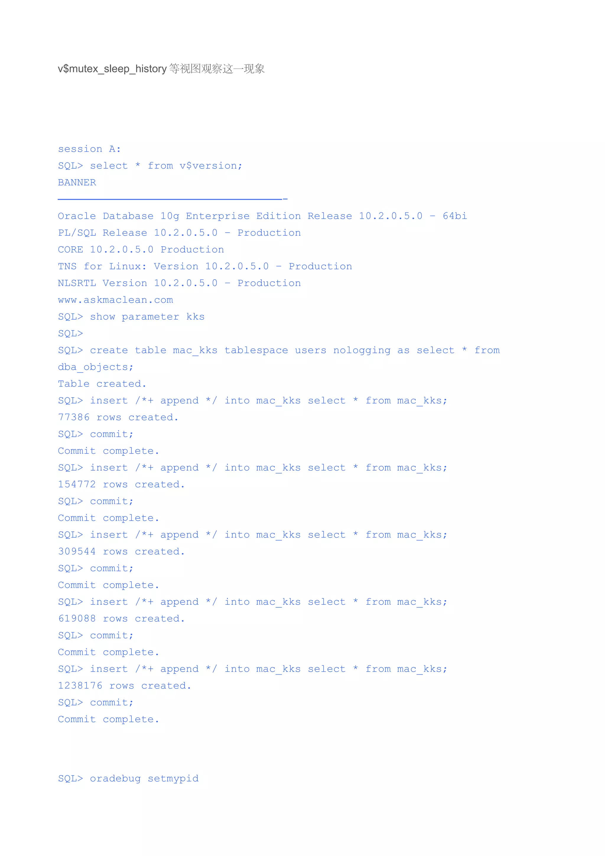 v$mutex_sleep_history 等视图观察这一现象




session A:
SQL> select * from v$version;
BANNER
—————————————————————-
Oracle Database 10g Enterprise Edition Release 10.2.0.5.0 – 64bi
PL/SQL Release 10.2.0.5.0 – Production
CORE 10.2.0.5.0 Production
TNS for Linux: Version 10.2.0.5.0 – Production
NLSRTL Version 10.2.0.5.0 – Production
www.askmaclean.com
SQL> show parameter kks
SQL>
SQL> create table mac_kks tablespace users nologging as select * from
dba_objects;
Table created.
SQL> insert /*+ append */ into mac_kks select * from mac_kks;
77386 rows created.
SQL> commit;
Commit complete.
SQL> insert /*+ append */ into mac_kks select * from mac_kks;
154772 rows created.
SQL> commit;
Commit complete.
SQL> insert /*+ append */ into mac_kks select * from mac_kks;
309544 rows created.
SQL> commit;
Commit complete.
SQL> insert /*+ append */ into mac_kks select * from mac_kks;
619088 rows created.
SQL> commit;
Commit complete.
SQL> insert /*+ append */ into mac_kks select * from mac_kks;
1238176 rows created.
SQL> commit;
Commit complete.




SQL> oradebug setmypid
 