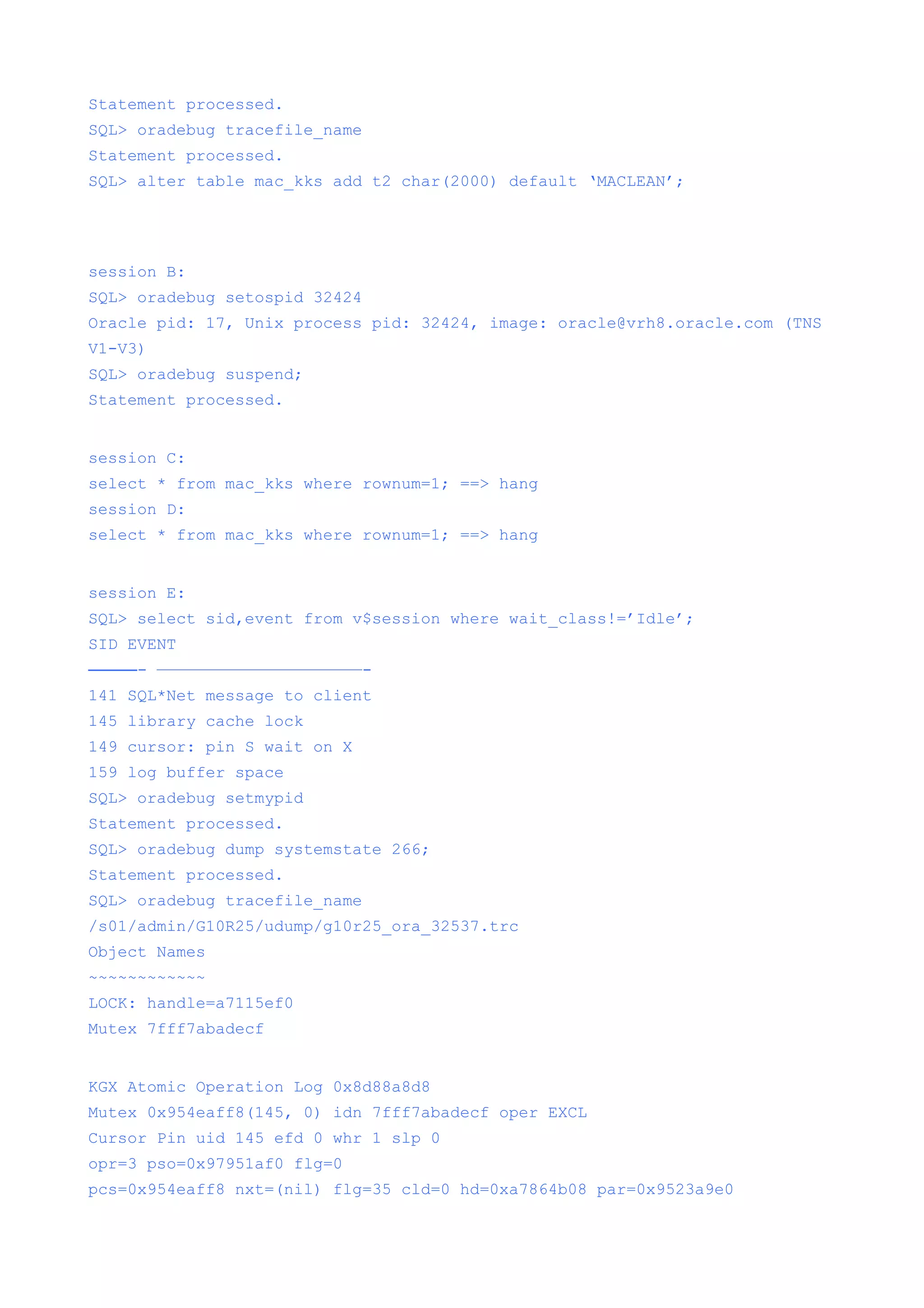 Statement processed.
SQL> oradebug tracefile_name
Statement processed.
SQL> alter table mac_kks add t2 char(2000) default ‘MACLEAN’;




session B:
SQL> oradebug setospid 32424
Oracle pid: 17, Unix process pid: 32424, image: oracle@vrh8.oracle.com (TNS
V1-V3)
SQL> oradebug suspend;
Statement processed.


session C:
select * from mac_kks where rownum=1; ==> hang
session D:
select * from mac_kks where rownum=1; ==> hang


session E:
SQL> select sid,event from v$session where wait_class!=’Idle’;
SID EVENT
———- —————————————————————-
141 SQL*Net message to client
145 library cache lock
149 cursor: pin S wait on X
159 log buffer space
SQL> oradebug setmypid
Statement processed.
SQL> oradebug dump systemstate 266;
Statement processed.
SQL> oradebug tracefile_name
/s01/admin/G10R25/udump/g10r25_ora_32537.trc
Object Names
~~~~~~~~~~~~
LOCK: handle=a7115ef0
Mutex 7fff7abadecf


KGX Atomic Operation Log 0x8d88a8d8
Mutex 0x954eaff8(145, 0) idn 7fff7abadecf oper EXCL
Cursor Pin uid 145 efd 0 whr 1 slp 0
opr=3 pso=0x97951af0 flg=0
pcs=0x954eaff8 nxt=(nil) flg=35 cld=0 hd=0xa7864b08 par=0x9523a9e0
 