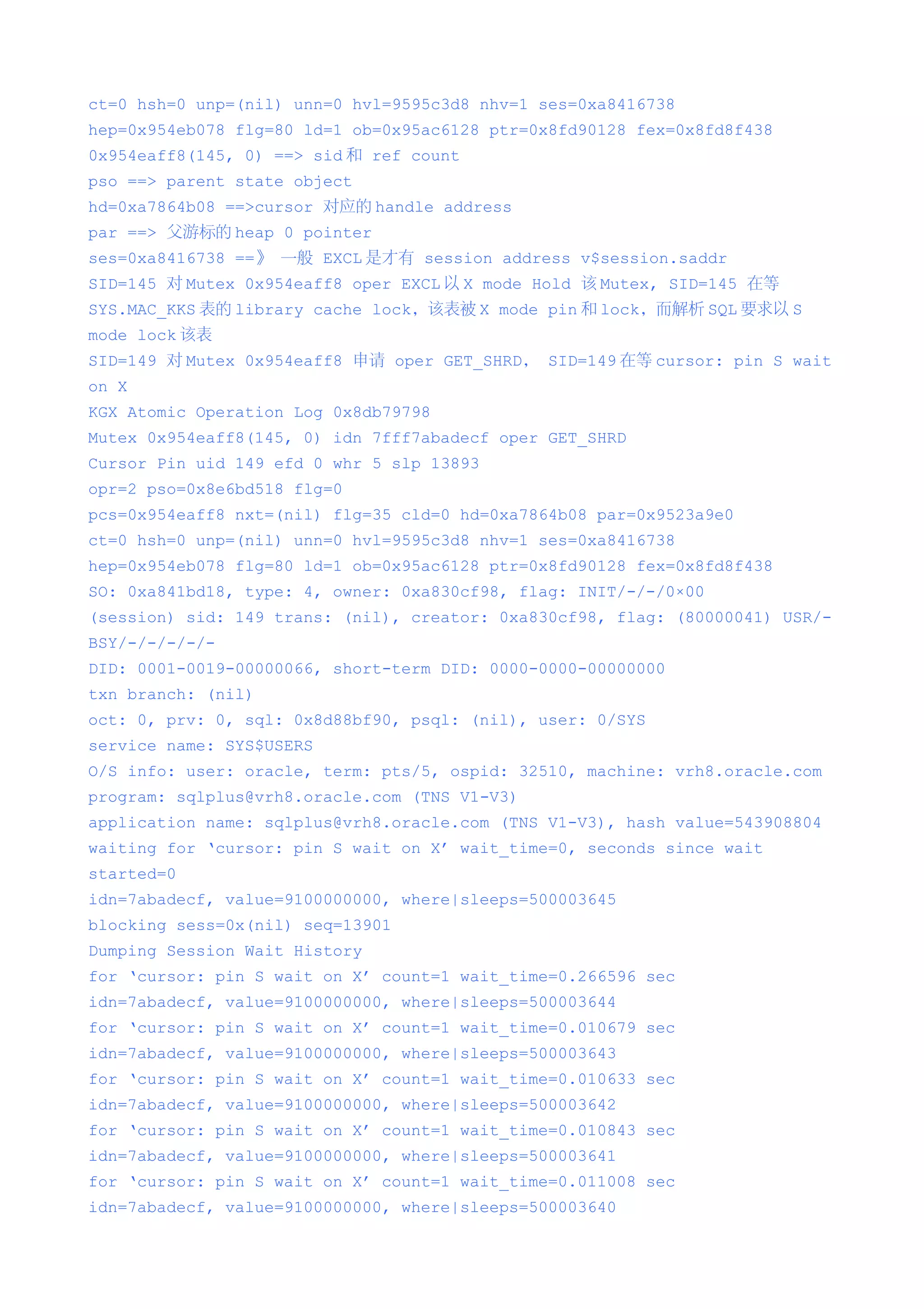 ct=0 hsh=0 unp=(nil) unn=0 hvl=9595c3d8 nhv=1 ses=0xa8416738
hep=0x954eb078 flg=80 ld=1 ob=0x95ac6128 ptr=0x8fd90128 fex=0x8fd8f438
0x954eaff8(145, 0) ==> sid 和 ref count
pso ==> parent state object
hd=0xa7864b08 ==>cursor 对应的 handle address
par ==> 父游标的 heap 0 pointer
ses=0xa8416738 ==》 一般 EXCL 是才有 session address v$session.saddr
SID=145 对 Mutex 0x954eaff8 oper EXCL 以 X mode Hold 该 Mutex, SID=145 在等
SYS.MAC_KKS 表的 library cache lock，该表被 X mode pin 和 lock，而解析 SQL 要求以 S
mode lock 该表
SID=149 对 Mutex 0x954eaff8 申请 oper GET_SHRD， SID=149 在等 cursor: pin S wait
on X
KGX Atomic Operation Log 0x8db79798
Mutex 0x954eaff8(145, 0) idn 7fff7abadecf oper GET_SHRD
Cursor Pin uid 149 efd 0 whr 5 slp 13893
opr=2 pso=0x8e6bd518 flg=0
pcs=0x954eaff8 nxt=(nil) flg=35 cld=0 hd=0xa7864b08 par=0x9523a9e0
ct=0 hsh=0 unp=(nil) unn=0 hvl=9595c3d8 nhv=1 ses=0xa8416738
hep=0x954eb078 flg=80 ld=1 ob=0x95ac6128 ptr=0x8fd90128 fex=0x8fd8f438
SO: 0xa841bd18, type: 4, owner: 0xa830cf98, flag: INIT/-/-/0×00
(session) sid: 149 trans: (nil), creator: 0xa830cf98, flag: (80000041) USR/-
BSY/-/-/-/-/-
DID: 0001-0019-00000066, short-term DID: 0000-0000-00000000
txn branch: (nil)
oct: 0, prv: 0, sql: 0x8d88bf90, psql: (nil), user: 0/SYS
service name: SYS$USERS
O/S info: user: oracle, term: pts/5, ospid: 32510, machine: vrh8.oracle.com
program: sqlplus@vrh8.oracle.com (TNS V1-V3)
application name: sqlplus@vrh8.oracle.com (TNS V1-V3), hash value=543908804
waiting for ‘cursor: pin S wait on X’ wait_time=0, seconds since wait
started=0
idn=7abadecf, value=9100000000, where|sleeps=500003645
blocking sess=0x(nil) seq=13901
Dumping Session Wait History
for ‘cursor: pin S wait on X’ count=1 wait_time=0.266596 sec
idn=7abadecf, value=9100000000, where|sleeps=500003644
for ‘cursor: pin S wait on X’ count=1 wait_time=0.010679 sec
idn=7abadecf, value=9100000000, where|sleeps=500003643
for ‘cursor: pin S wait on X’ count=1 wait_time=0.010633 sec
idn=7abadecf, value=9100000000, where|sleeps=500003642
for ‘cursor: pin S wait on X’ count=1 wait_time=0.010843 sec
idn=7abadecf, value=9100000000, where|sleeps=500003641
for ‘cursor: pin S wait on X’ count=1 wait_time=0.011008 sec
idn=7abadecf, value=9100000000, where|sleeps=500003640
 