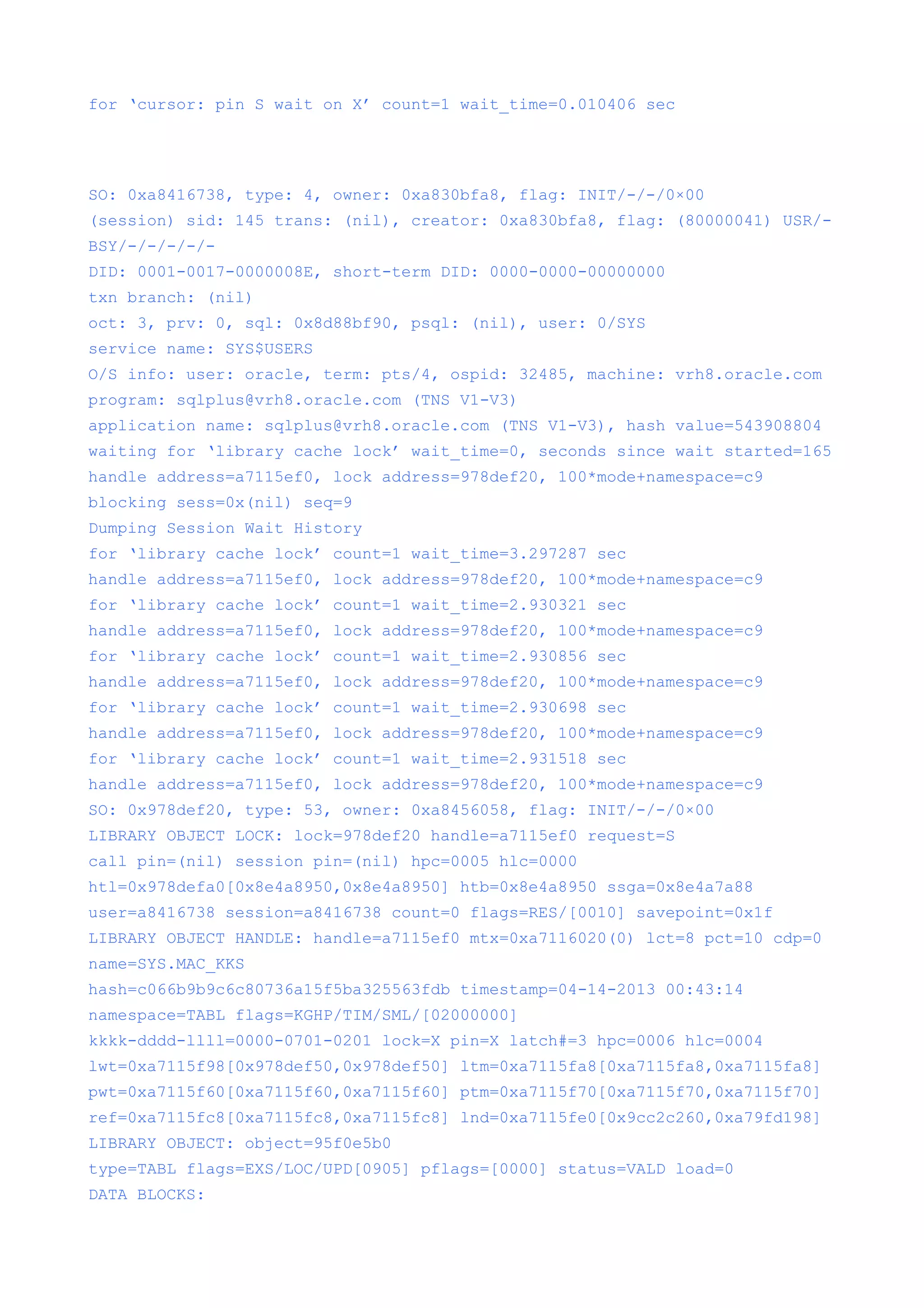 for ‘cursor: pin S wait on X’ count=1 wait_time=0.010406 sec




SO: 0xa8416738, type: 4, owner: 0xa830bfa8, flag: INIT/-/-/0×00
(session) sid: 145 trans: (nil), creator: 0xa830bfa8, flag: (80000041) USR/-
BSY/-/-/-/-/-
DID: 0001-0017-0000008E, short-term DID: 0000-0000-00000000
txn branch: (nil)
oct: 3, prv: 0, sql: 0x8d88bf90, psql: (nil), user: 0/SYS
service name: SYS$USERS
O/S info: user: oracle, term: pts/4, ospid: 32485, machine: vrh8.oracle.com
program: sqlplus@vrh8.oracle.com (TNS V1-V3)
application name: sqlplus@vrh8.oracle.com (TNS V1-V3), hash value=543908804
waiting for ‘library cache lock’ wait_time=0, seconds since wait started=165
handle address=a7115ef0, lock address=978def20, 100*mode+namespace=c9
blocking sess=0x(nil) seq=9
Dumping Session Wait History
for ‘library cache lock’ count=1 wait_time=3.297287 sec
handle address=a7115ef0, lock address=978def20, 100*mode+namespace=c9
for ‘library cache lock’ count=1 wait_time=2.930321 sec
handle address=a7115ef0, lock address=978def20, 100*mode+namespace=c9
for ‘library cache lock’ count=1 wait_time=2.930856 sec
handle address=a7115ef0, lock address=978def20, 100*mode+namespace=c9
for ‘library cache lock’ count=1 wait_time=2.930698 sec
handle address=a7115ef0, lock address=978def20, 100*mode+namespace=c9
for ‘library cache lock’ count=1 wait_time=2.931518 sec
handle address=a7115ef0, lock address=978def20, 100*mode+namespace=c9
SO: 0x978def20, type: 53, owner: 0xa8456058, flag: INIT/-/-/0×00
LIBRARY OBJECT LOCK: lock=978def20 handle=a7115ef0 request=S
call pin=(nil) session pin=(nil) hpc=0005 hlc=0000
htl=0x978defa0[0x8e4a8950,0x8e4a8950] htb=0x8e4a8950 ssga=0x8e4a7a88
user=a8416738 session=a8416738 count=0 flags=RES/[0010] savepoint=0x1f
LIBRARY OBJECT HANDLE: handle=a7115ef0 mtx=0xa7116020(0) lct=8 pct=10 cdp=0
name=SYS.MAC_KKS
hash=c066b9b9c6c80736a15f5ba325563fdb timestamp=04-14-2013 00:43:14
namespace=TABL flags=KGHP/TIM/SML/[02000000]
kkkk-dddd-llll=0000-0701-0201 lock=X pin=X latch#=3 hpc=0006 hlc=0004
lwt=0xa7115f98[0x978def50,0x978def50] ltm=0xa7115fa8[0xa7115fa8,0xa7115fa8]
pwt=0xa7115f60[0xa7115f60,0xa7115f60] ptm=0xa7115f70[0xa7115f70,0xa7115f70]
ref=0xa7115fc8[0xa7115fc8,0xa7115fc8] lnd=0xa7115fe0[0x9cc2c260,0xa79fd198]
LIBRARY OBJECT: object=95f0e5b0
type=TABL flags=EXS/LOC/UPD[0905] pflags=[0000] status=VALD load=0
DATA BLOCKS:
 