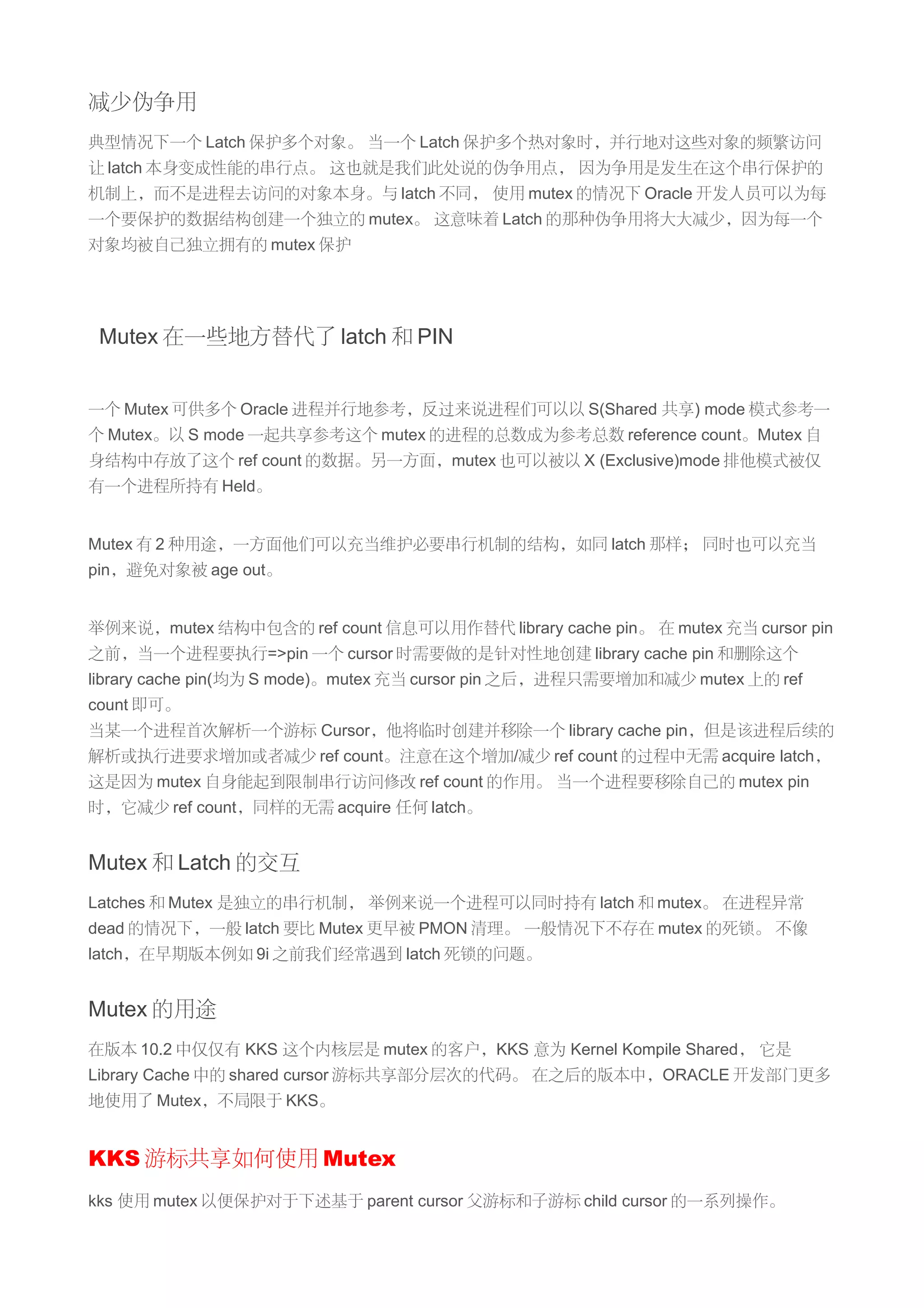 减少伪争用
典型情况下一个 Latch 保护多个对象。 当一个 Latch 保护多个热对象时，并行地对这些对象的频繁访问
让 latch 本身变成性能的串行点。 这也就是我们此处说的伪争用点， 因为争用是发生在这个串行保护的
机制上，而不是进程去访问的对象本身。与 latch 不同， 使用 mutex 的情况下 Oracle 开发人员可以为每
一个要保护的数据结构创建一个独立的 mutex。 这意味着 Latch 的那种伪争用将大大减少，因为每一个
对象均被自己独立拥有的 mutex 保护




 Mutex 在一些地方替代了 latch 和 PIN


一个 Mutex 可供多个 Oracle 进程并行地参考，反过来说进程们可以以 S(Shared 共享) mode 模式参考一
个 Mutex。以 S mode 一起共享参考这个 mutex 的进程的总数成为参考总数 reference count。Mutex 自
身结构中存放了这个 ref count 的数据。另一方面，mutex 也可以被以 X (Exclusive)mode 排他模式被仅
有一个进程所持有 Held。


Mutex 有 2 种用途，一方面他们可以充当维护必要串行机制的结构，如同 latch 那样； 同时也可以充当
pin，避免对象被 age out。


举例来说，mutex 结构中包含的 ref count 信息可以用作替代 library cache pin。 在 mutex 充当 cursor pin
之前，当一个进程要执行=>pin 一个 cursor 时需要做的是针对性地创建 library cache pin 和删除这个
library cache pin(均为 S mode)。mutex 充当 cursor pin 之后，进程只需要增加和减少 mutex 上的 ref
count 即可。
当某一个进程首次解析一个游标 Cursor，他将临时创建并移除一个 library cache pin，但是该进程后续的
解析或执行进要求增加或者减少 ref count。注意在这个增加/减少 ref count 的过程中无需 acquire latch，
这是因为 mutex 自身能起到限制串行访问修改 ref count 的作用。 当一个进程要移除自己的 mutex pin
时，它减少 ref count，同样的无需 acquire 任何 latch。


Mutex 和 Latch 的交互
Latches 和 Mutex 是独立的串行机制， 举例来说一个进程可以同时持有 latch 和 mutex。 在进程异常
dead 的情况下，一般 latch 要比 Mutex 更早被 PMON 清理。 一般情况下不存在 mutex 的死锁。 不像
latch，在早期版本例如 9i 之前我们经常遇到 latch 死锁的问题。


Mutex 的用途
在版本 10.2 中仅仅有 KKS 这个内核层是 mutex 的客户，KKS 意为 Kernel Kompile Shared， 它是
Library Cache 中的 shared cursor 游标共享部分层次的代码。 在之后的版本中，ORACLE 开发部门更多
地使用了 Mutex，不局限于 KKS。


KKS 游标共享如何使用 Mutex
kks 使用 mutex 以便保护对于下述基于 parent cursor 父游标和子游标 child cursor 的一系列操作。
 