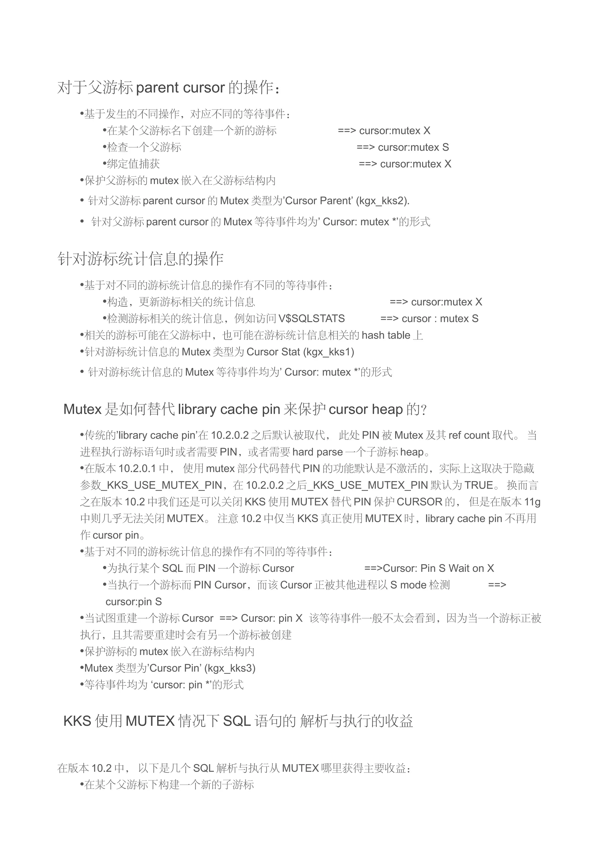 对于父游标 parent cursor 的操作：
  •基于发生的不同操作，对应不同的等待事件：
     •在某个父游标名下创建一个新的游标                          ==> cursor:mutex X
     •检查一个父游标                                       ==> cursor:mutex S
     •绑定值捕获                                         ==> cursor:mutex X
  •保护父游标的 mutex 嵌入在父游标结构内
  • 针对父游标 parent cursor 的 Mutex 类型为’Cursor Parent’ (kgx_kks2).
  • 针对父游标 parent cursor 的 Mutex 等待事件均为’ Cursor: mutex *’的形式


针对游标统计信息的操作
  •基于对不同的游标统计信息的操作有不同的等待事件：
     •构造，更新游标相关的统计信息                            ==> cursor:mutex X
     •检测游标相关的统计信息，例如访问 V$SQLSTATS             ==> cursor : mutex S
  •相关的游标可能在父游标中，也可能在游标统计信息相关的 hash table 上
  •针对游标统计信息的 Mutex 类型为 Cursor Stat (kgx_kks1)
  • 针对游标统计信息的 Mutex 等待事件均为’ Cursor: mutex *’的形式


Mutex 是如何替代 library cache pin 来保护 cursor heap 的？
  •传统的’library cache pin’在 10.2.0.2 之后默认被取代， 此处 PIN 被 Mutex 及其 ref count 取代。 当
  进程执行游标语句时或者需要 PIN，或者需要 hard parse 一个子游标 heap。
  •在版本 10.2.0.1 中， 使用 mutex 部分代码替代 PIN 的功能默认是不激活的，实际上这取决于隐藏
  参数_KKS_USE_MUTEX_PIN，在 10.2.0.2 之后_KKS_USE_MUTEX_PIN 默认为 TRUE。 换而言
  之在版本 10.2 中我们还是可以关闭 KKS 使用 MUTEX 替代 PIN 保护 CURSOR 的， 但是在版本 11g
  中则几乎无法关闭 MUTEX。 注意 10.2 中仅当 KKS 真正使用 MUTEX 时，library cache pin 不再用
  作 cursor pin。
  •基于对不同的游标统计信息的操作有不同的等待事件：
     •为执行某个 SQL 而 PIN 一个游标 Cursor        ==>Cursor: Pin S Wait on X
     •当执行一个游标而 PIN Cursor，而该 Cursor 正被其他进程以 S mode 检测             ==>
      cursor:pin S
  •当试图重建一个游标 Cursor ==> Cursor: pin X 该等待事件一般不太会看到，因为当一个游标正被
  执行，且其需要重建时会有另一个游标被创建
  •保护游标的 mutex 嵌入在游标结构内
  •Mutex 类型为’Cursor Pin’ (kgx_kks3)
  •等待事件均为 ‘cursor: pin *’的形式


KKS 使用 MUTEX 情况下 SQL 语句的 解析与执行的收益


在版本 10.2 中， 以下是几个 SQL 解析与执行从 MUTEX 哪里获得主要收益：
  •在某个父游标下构建一个新的子游标
 