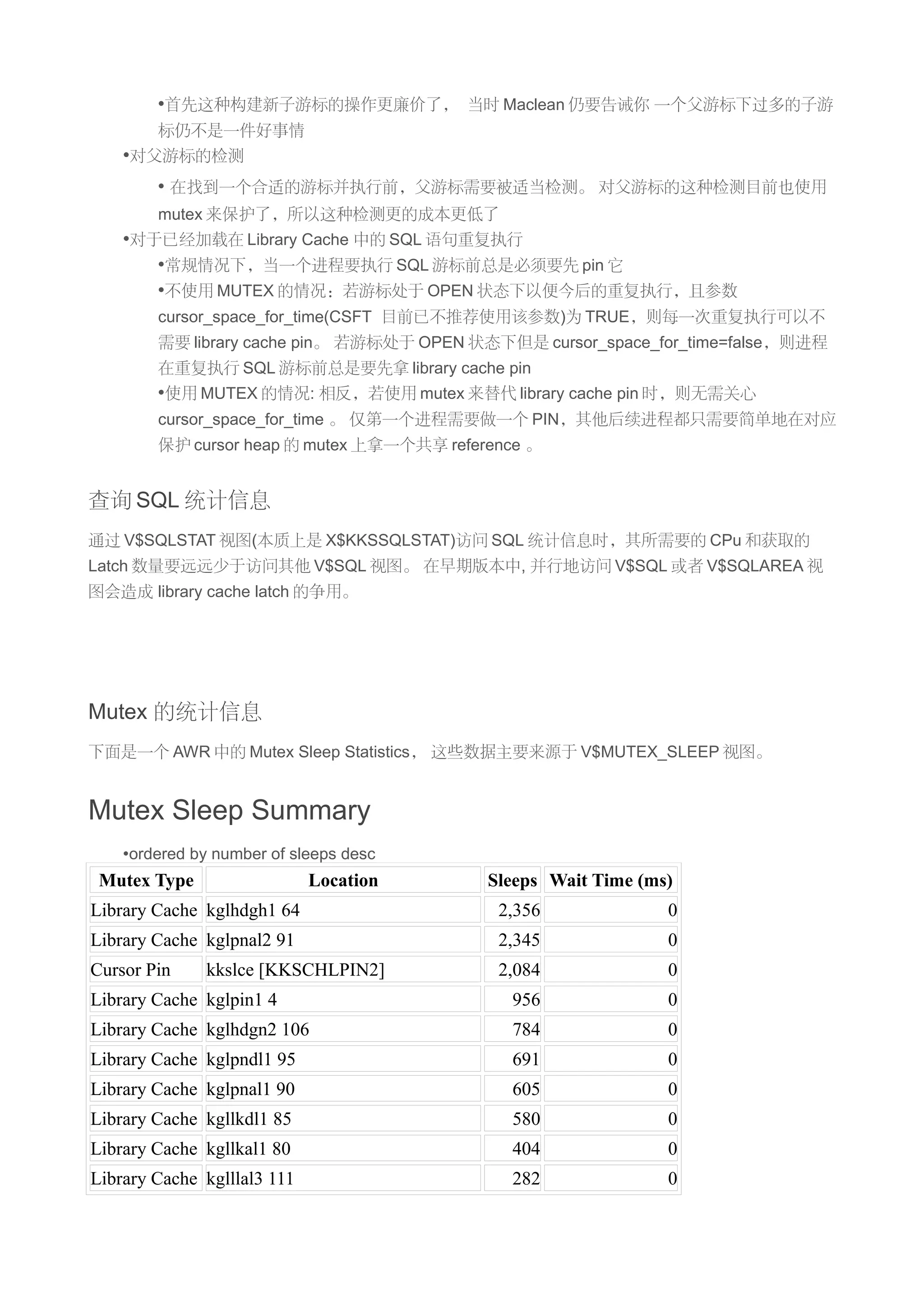 •首先这种构建新子游标的操作更廉价了， 当时 Maclean 仍要告诫你 一个父游标下过多的子游
        标仍不是一件好事情
    •对父游标的检测
        • 在找到一个合适的游标并执行前，父游标需要被适当检测。 对父游标的这种检测目前也使用
        mutex 来保护了，所以这种检测更的成本更低了
    •对于已经加载在 Library Cache 中的 SQL 语句重复执行
       •常规情况下，当一个进程要执行 SQL 游标前总是必须要先 pin 它
       •不使用 MUTEX 的情况：若游标处于 OPEN 状态下以便今后的重复执行，且参数
        cursor_space_for_time(CSFT 目前已不推荐使用该参数)为 TRUE，则每一次重复执行可以不
        需要 library cache pin。 若游标处于 OPEN 状态下但是 cursor_space_for_time=false，则进程
        在重复执行 SQL 游标前总是要先拿 library cache pin
        •使用 MUTEX 的情况: 相反，若使用 mutex 来替代 library cache pin 时，则无需关心
        cursor_space_for_time 。 仅第一个进程需要做一个 PIN，其他后续进程都只需要简单地在对应
        保护 cursor heap 的 mutex 上拿一个共享 reference 。


查询 SQL 统计信息
通过 V$SQLSTAT 视图(本质上是 X$KKSSQLSTAT)访问 SQL 统计信息时，其所需要的 CPu 和获取的
Latch 数量要远远少于访问其他 V$SQL 视图。 在早期版本中, 并行地访问 V$SQL 或者 V$SQLAREA 视
图会造成 library cache latch 的争用。




Mutex 的统计信息
下面是一个 AWR 中的 Mutex Sleep Statistics， 这些数据主要来源于 V$MUTEX_SLEEP 视图。


Mutex Sleep Summary
    •ordered by number of sleeps desc
 Mutex Type                  Location      Sleeps Wait Time (ms)
Library Cache kglhdgh1 64                   2,356              0
Library Cache kglpnal2 91                   2,345              0
Cursor Pin    kkslce [KKSCHLPIN2]           2,084              0
Library Cache kglpin1 4                      956               0
Library Cache kglhdgn2 106                   784               0
Library Cache kglpndl1 95                    691               0
Library Cache kglpnal1 90                    605               0
Library Cache kgllkdl1 85                    580               0
Library Cache kgllkal1 80                    404               0
Library Cache kglllal3 111                   282               0
 