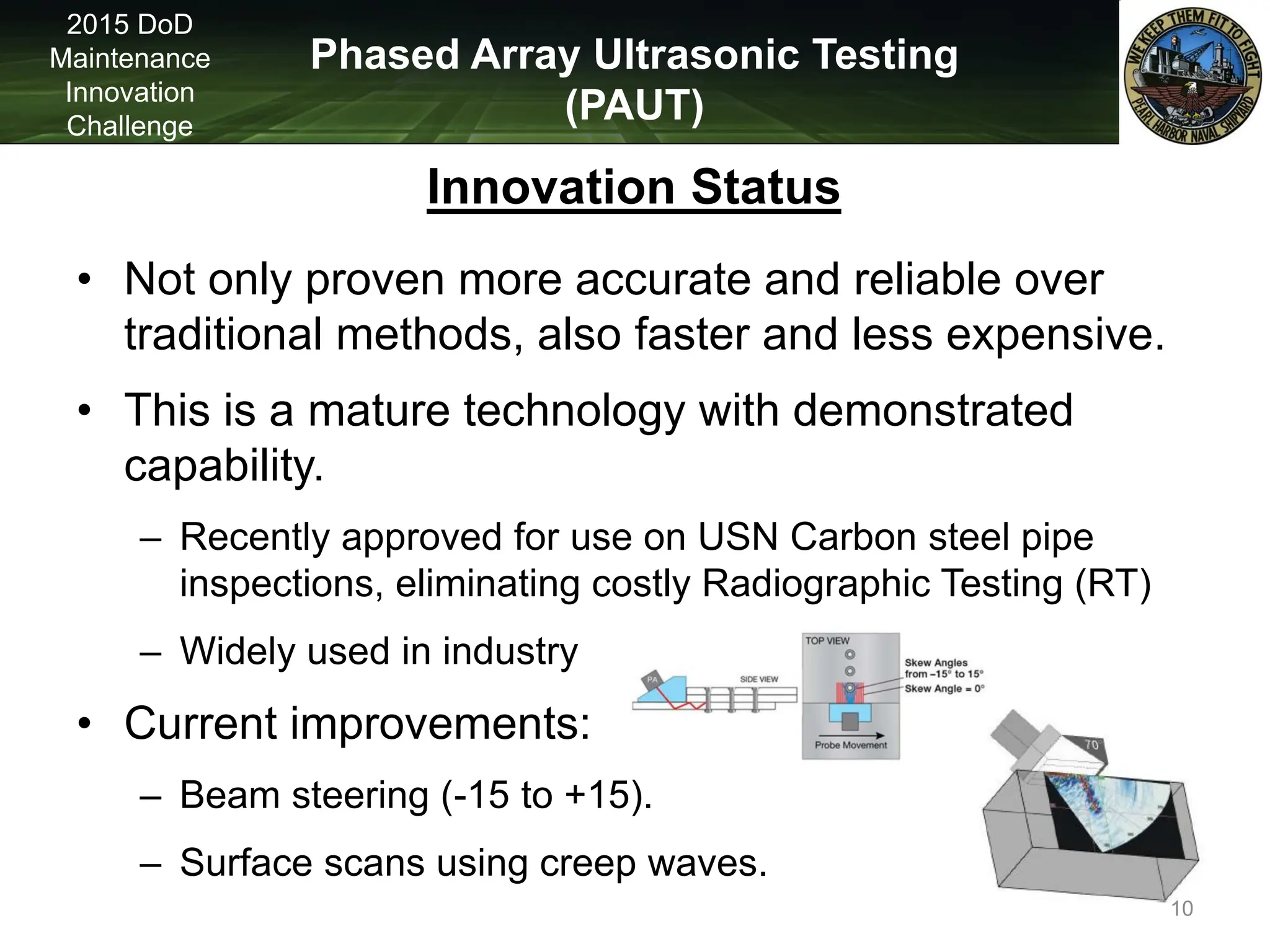 Phased Array Ultrasonic Testing
(PAUT)
2015 DoD
Maintenance
Innovation
Challenge
Innovation Status
• Not only proven more accurate and reliable over
traditional methods, also faster and less expensive.
• This is a mature technology with demonstrated
capability.
– Recently approved for use on USN Carbon steel pipe
inspections, eliminating costly Radiographic Testing (RT)
– Widely used in industry
• Current improvements:
– Beam steering (-15 to +15).
– Surface scans using creep waves.
10
 