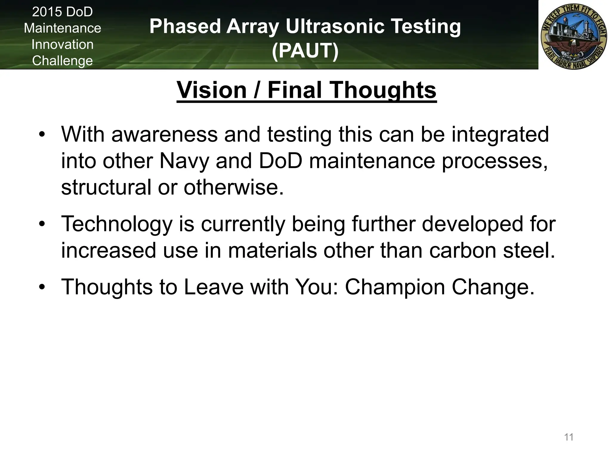 Phased Array Ultrasonic Testing
(PAUT)
2015 DoD
Maintenance
Innovation
Challenge
Vision / Final Thoughts
• With awareness and testing this can be integrated
into other Navy and DoD maintenance processes,
structural or otherwise.
• Technology is currently being further developed for
increased use in materials other than carbon steel.
• Thoughts to Leave with You: Champion Change.
11
 