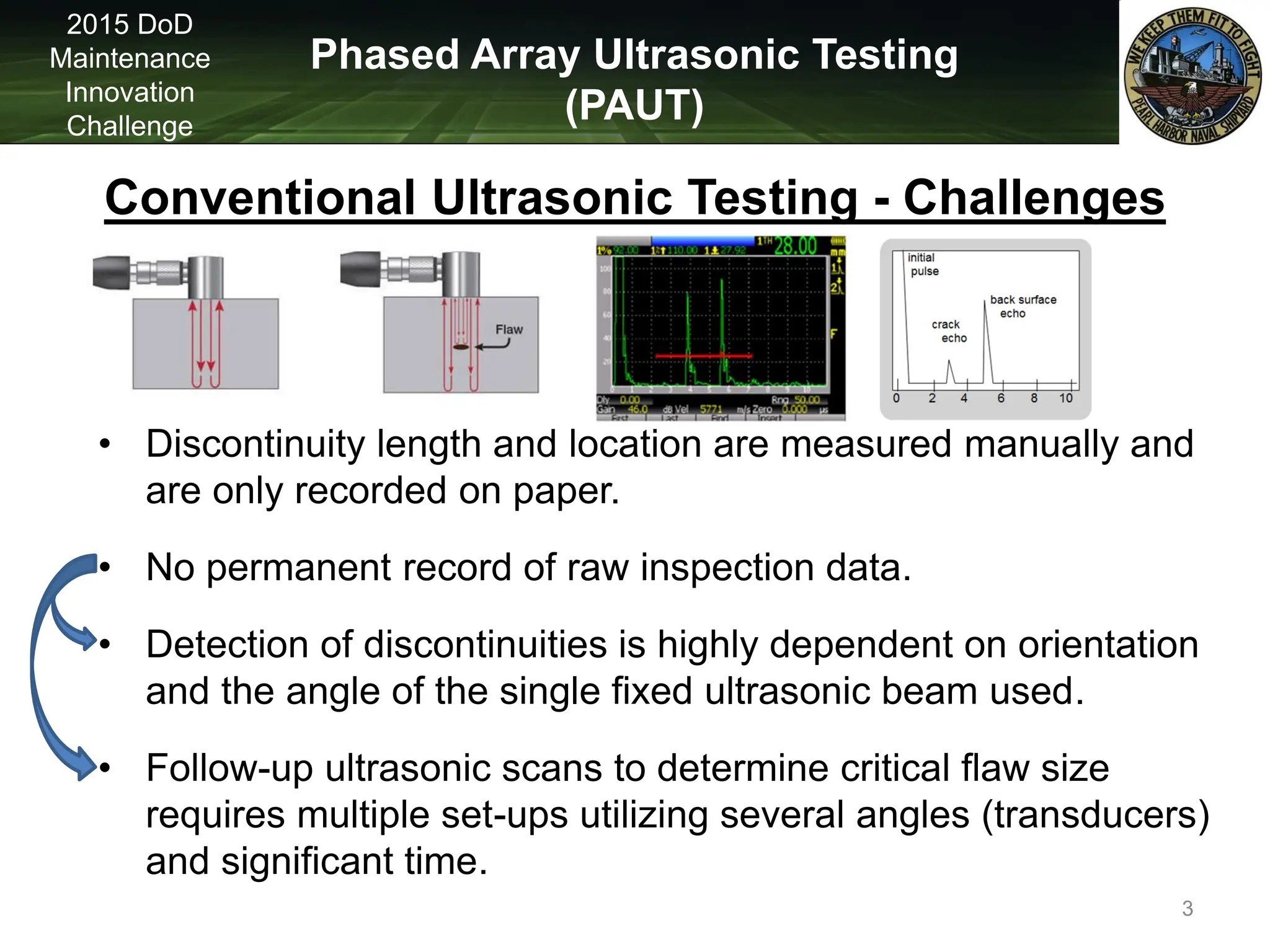 Phased Array Ultrasonic Testing
(PAUT)
2015 DoD
Maintenance
Innovation
Challenge
• Discontinuity length and location are measured manually and
are only recorded on paper.
• No permanent record of raw inspection data.
• Detection of discontinuities is highly dependent on orientation
and the angle of the single fixed ultrasonic beam used.
• Follow-up ultrasonic scans to determine critical flaw size
requires multiple set-ups utilizing several angles (transducers)
and significant time.
Conventional Ultrasonic Testing - Challenges
3
 
