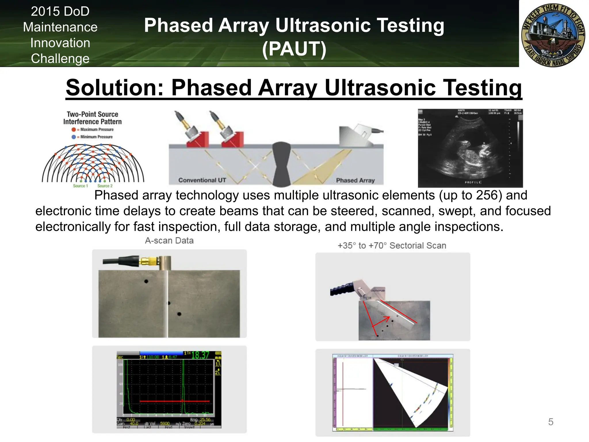 Phased Array Ultrasonic Testing
(PAUT)
2015 DoD
Maintenance
Innovation
Challenge
Solution: Phased Array Ultrasonic Testing
Phased array technology uses multiple ultrasonic elements (up to 256) and
electronic time delays to create beams that can be steered, scanned, swept, and focused
electronically for fast inspection, full data storage, and multiple angle inspections.
5
 