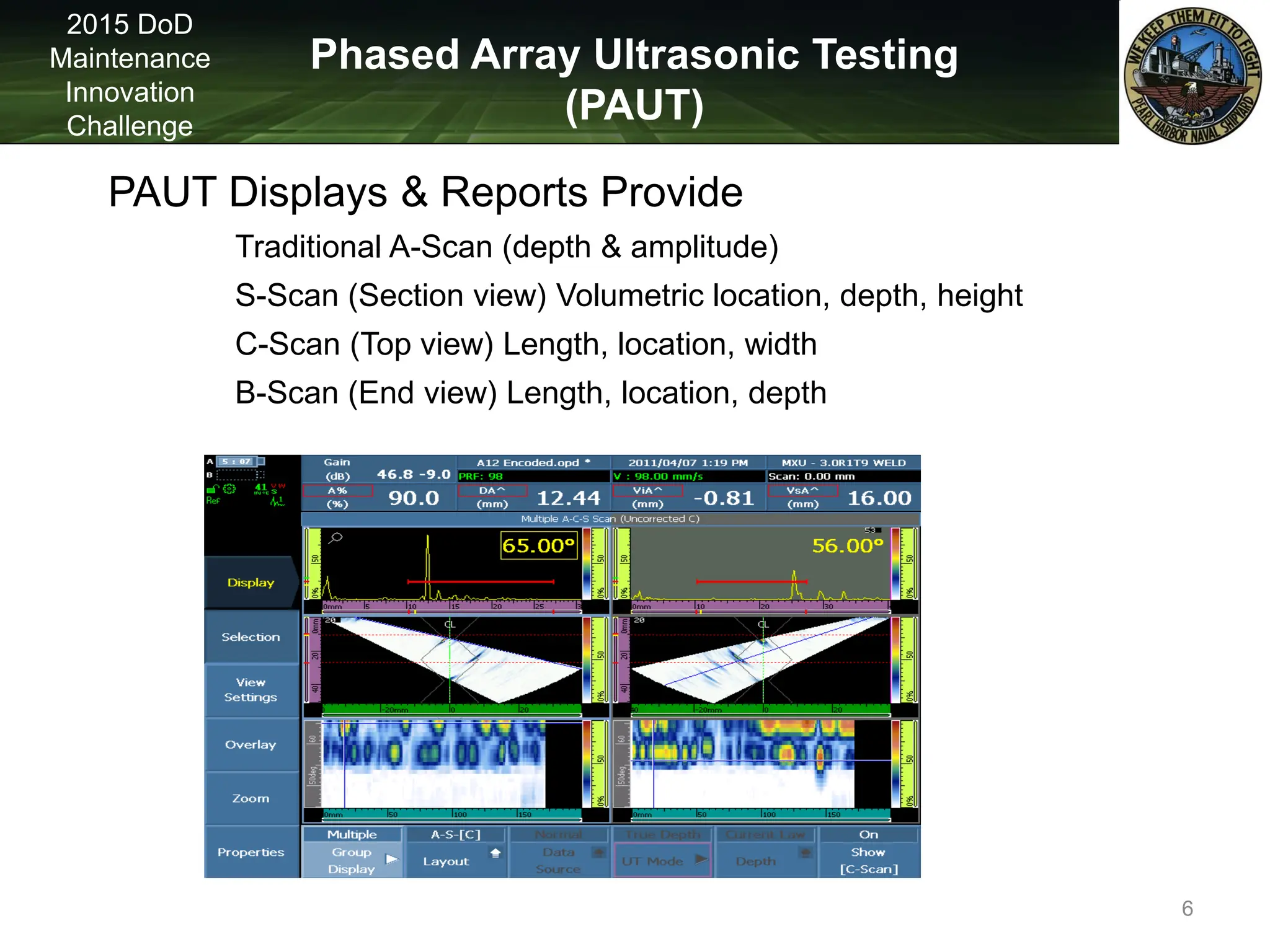 Phased Array Ultrasonic Testing
(PAUT)
2015 DoD
Maintenance
Innovation
Challenge
PAUT Displays & Reports Provide
Traditional A-Scan (depth & amplitude)
S-Scan (Section view) Volumetric location, depth, height
C-Scan (Top view) Length, location, width
B-Scan (End view) Length, location, depth
6
 