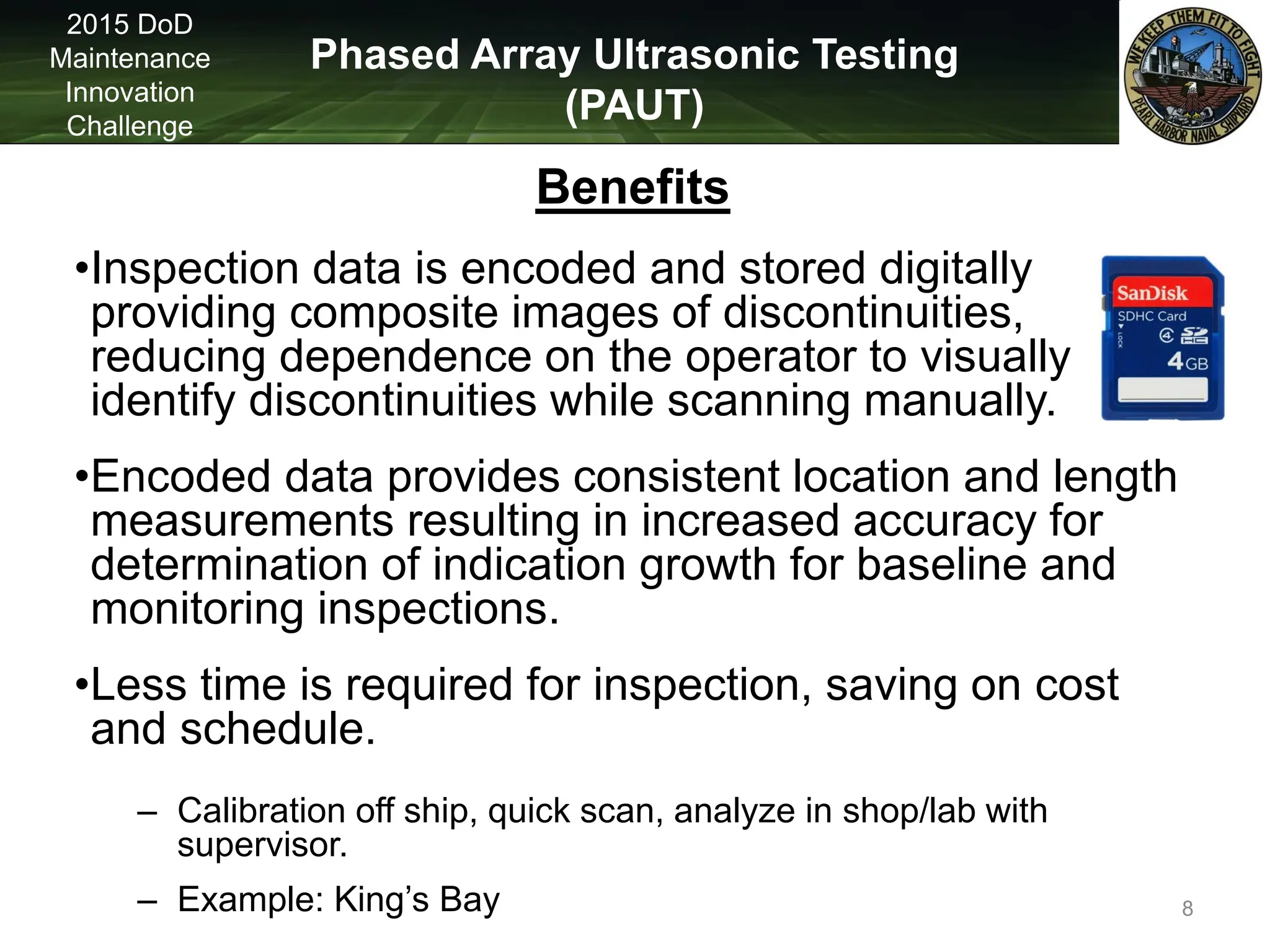 Phased Array Ultrasonic Testing
(PAUT)
2015 DoD
Maintenance
Innovation
Challenge
Benefits
•Inspection data is encoded and stored digitally
providing composite images of discontinuities,
reducing dependence on the operator to visually
identify discontinuities while scanning manually.
•Encoded data provides consistent location and length
measurements resulting in increased accuracy for
determination of indication growth for baseline and
monitoring inspections.
•Less time is required for inspection, saving on cost
and schedule.
– Calibration off ship, quick scan, analyze in shop/lab with
supervisor.
– Example: King’s Bay 8
 