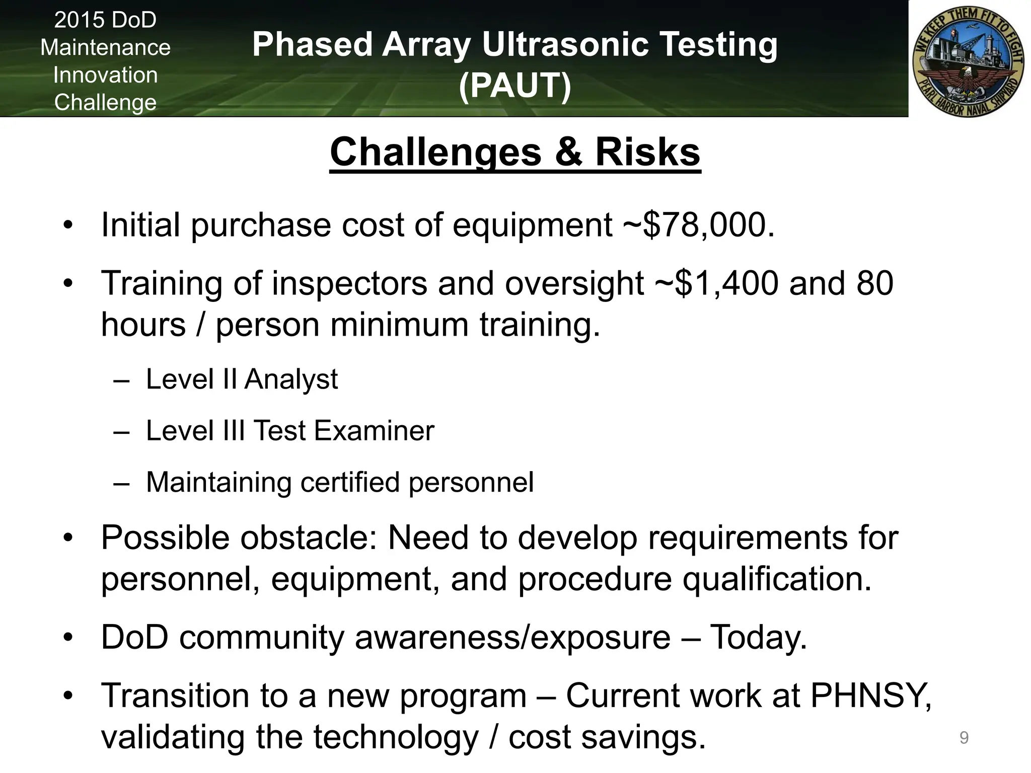 Phased Array Ultrasonic Testing
(PAUT)
2015 DoD
Maintenance
Innovation
Challenge
Challenges & Risks
• Initial purchase cost of equipment ~$78,000.
• Training of inspectors and oversight ~$1,400 and 80
hours / person minimum training.
– Level II Analyst
– Level III Test Examiner
– Maintaining certified personnel
• Possible obstacle: Need to develop requirements for
personnel, equipment, and procedure qualification.
• DoD community awareness/exposure – Today.
• Transition to a new program – Current work at PHNSY,
validating the technology / cost savings. 9
 