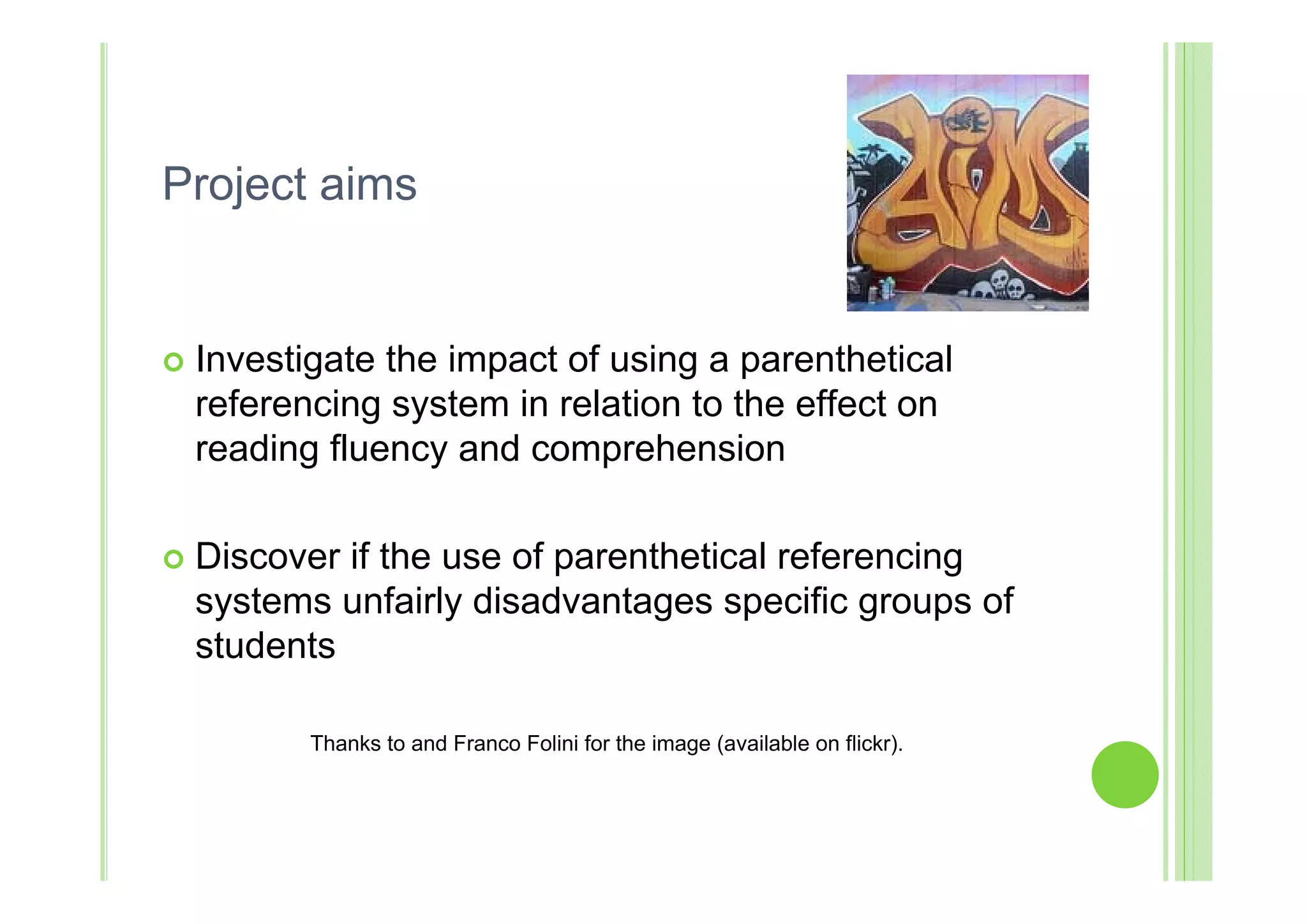Project aims


   Investigate the impact of using a parenthetical
    referencing system in relation to the effect on
    reading fluency and comprehension

   Discover if the use of parenthetical referencing
    systems unfairly disadvantages specific groups of
    students

           Thanks to and Franco Folini for the image (available on flickr).
 